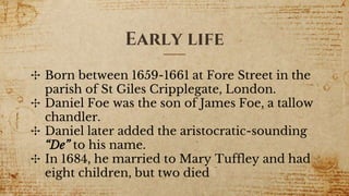 Early life
✣ Born between 1659-1661 at Fore Street in the
parish of St Giles Cripplegate, London.
✣ Daniel Foe was the son of James Foe, a tallow
chandler.
✣ Daniel later added the aristocratic-sounding
“De” to his name.
✣ In 1684, he married to Mary Tuffley and had
eight children, but two died
 