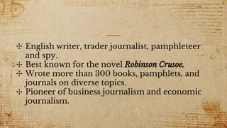 ✣ English writer, trader journalist, pamphleteer
and spy.
✣ Best known for the novel Robinson Crusoe.
✣ Wrote more than 300 books, pamphlets, and
journals on diverse topics.
✣ Pioneer of business journalism and economic
journalism.
 