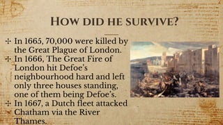 How did he survive?
✣ In 1665, 70,000 were killed by
the Great Plague of London.
✣ In 1666, The Great Fire of
London hit Defoe’s
neighbourhood hard and left
only three houses standing,
one of them being Defoe’s.
✣ In 1667, a Dutch fleet attacked
Chatham via the River
Thames.
 