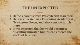 The unexpected
✣ Defoe’s parents were Presbyterian dissenters.
✣ He was educated in a Dissenting Academy at
Newington Green, and also went to church
there.
✣ It was expected that he would become a
dissenting minister, but instead entered the
world of business.
 