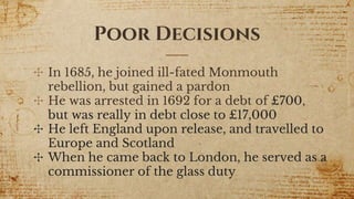 Poor Decisions
✣ In 1685, he joined ill-fated Monmouth
rebellion, but gained a pardon
✣ He was arrested in 1692 for a debt of £700,
but was really in debt close to £17,000
✣ He left England upon release, and travelled to
Europe and Scotland
✣ When he came back to London, he served as a
commissioner of the glass duty
 