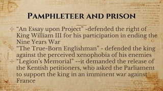 Pamphleteer and prison
✣ “An Essay upon Project” -defended the right of
King William III for his participation in ending the
Nine Years War
✣ “The True-Born Englishman” - defended the king
against the perceived xenophobia of his enemies
✣ “Legion’s Memorial” --it demanded the release of
the Kentish petitioners, who asked the Parliament
to support the king in an imminent war against
France
 