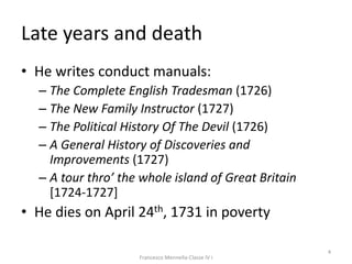 Late years and death
• He writes conduct manuals:
– The Complete English Tradesman (1726)
– The New Family Instructor (1727)
– The Political History Of The Devil (1726)
– A General History of Discoveries and
Improvements (1727)
– A tour thro’ the whole island of Great Britain
[1724-1727]
• He dies on April 24th, 1731 in poverty
4
Francesco Mennella-Classe IV i
 