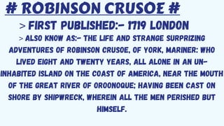 # ROBINSON CRUSOE #
> FIRST PUBLISHED:- 1719 LONDON
> ALSO KNOW AS:- The Life and Strange Surprizing
Adventures of Robinson Crusoe, of York, Mariner: Who
Lived Eight and Twenty Years, All Alone in an Un-
inhabited Island on the Coast of America, Near the Mouth
of the Great River of Oroonoque; Having Been Cast on
Shore by Shipwreck, Wherein All the Men Perished but
Himself.
 