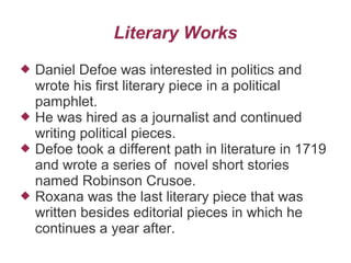 Literary Works
 Daniel Defoe was interested in politics and
wrote his first literary piece in a political
pamphlet.
 He was hired as a journalist and continued
writing political pieces.
 Defoe took a different path in literature in 1719
and wrote a series of novel short stories
named Robinson Crusoe.
 Roxana was the last literary piece that was
written besides editorial pieces in which he
continues a year after.
 