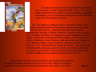 Un viaje por toda la Isla de Gran Bretaña otro trabajo que conserva su valor. Producido entre 1724 y 1727, es un relato detallado de sus visitas a varias ciudades y pequeñas localidades y es una excelente descripción de Gran Bretaña antes de la Revolución Industrial.   En 1703 publicó un ataque irónico a los Altos Tories, y fue procesado por difamaciones incendiarias, sentenciado a la picota, multado con 200 marcas, y detenido para placer de la Reina. Desesperado, escribió a William Paterson, conocido como  London Scot  , fundador del Banco de Inglaterra y parte instigadora del caso Darién, hombre de confianza de Robert Harley, primer Conde de Oxford y Mortimer, primer Ministro y jefe del servicio de inteligencia en el gobierno inglés. Harley aceptó los servicios de Defoe y le liberó en 1703. Inmediatamente publicó  El Informe  , que aparecería semanalmente, para luego salir tres veces por semana, escrito en su mayoría por él mismo. Esta fue la principal fuente portavoz del Gobierno Inglés promocionando el Acta de Unión de 1707.  Sus primeros informes estuvieron llenos de descripciones intensas de demostraciones violentas en contra de la Unión. Según sus propias palabras "Una muchedumbre de escoceses es de lo peor en su clase".  Pág. 5 