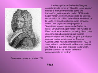 La descripción de Defoe de Glasgow , considerándola como un "Querido Lugar Verde" ha sido a menudo mal citada como una traducción gaélica para la ciudad.El "Querido Lugar Verde", como muchas cosas de Escocia, era un caldo de cultivo del malestar en contra de la Unión. El ministro religioso local, conocido como  Tron , urgió a su congregación a "levantarse y preocuparse de la Ciudad de Dios". El "Querido Lugar Verde" y la "Ciudad de Dios" requirieron de las tropas del gobierno para detener a los alborotadores que hicieran pedazos copias del Tratado, al igual que hiceron con casi cada  mercat cross   en Escocia. Cuando Defoe revisitó a mediados de 1700,  la zona, advirtió que la hostilidad hacia su partido era "debido a que eran Ingleses y a la Unión, para la cual casi se habían declarado universalmente en contra". Finalmente muere en el año 1731. Pág.8 