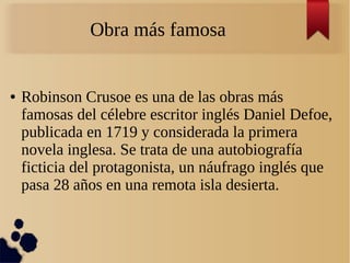 Obra más famosa
● Robinson Crusoe es una de las obras más
famosas del célebre escritor inglés Daniel Defoe,
publicada en 1719 y considerada la primera
novela inglesa. Se trata de una autobiografía
ficticia del protagonista, un náufrago inglés que
pasa 28 años en una remota isla desierta.
 