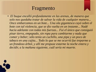 Fragmento
● El buque encalló profundamente en las arenas, de manera que
solo nos quedaba tratar de salvar la vida de cualquier manera...
Once embarcamos en un bote... Una ola gigantesca cayó sobre el
bote con tal violencia, que se dio vuelta en un instante... Nadé
hacia adelante con todas mis fuerzas... Fui el único que consiguió
pisar tierra, empapado, sin ropa para cambiarme y nada que
comer y beber; sólo tenía un cuchillo, una pipa y un poco de
tabaco en una cajita... Todo lo que se me ocurrió fue treparme a
un frondoso árbol, y allí me propuse estarme la noche entera y
decidir, a la mañana siguiente, cuál sería mi muerte.
 