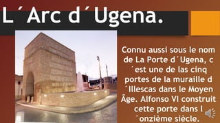 L´Arc d´Ugena.
Connu aussi sous le nom
de La Porte d´Ugena, c
´est une de las cinq
portes de la muraille d
´Illescas dans le Moyen
Âge. Alfonso VI construit
cette porte dans l
´onzième siècle.
 