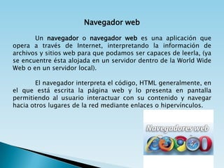 Navegador web

       Un navegador o navegador web es una aplicación que
opera a través de Internet, interpretando la información de
archivos y sitios web para que podamos ser capaces de leerla, (ya
se encuentre ésta alojada en un servidor dentro de la World Wide
Web o en un servidor local).

       El navegador interpreta el código, HTML generalmente, en
el que está escrita la página web y lo presenta en pantalla
permitiendo al usuario interactuar con su contenido y navegar
hacia otros lugares de la red mediante enlaces o hipervínculos.
 
