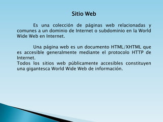 Sitio Web

      Es una colección de páginas web relacionadas y
comunes a un dominio de Internet o subdominio en la World
Wide Web en Internet.

       Una página web es un documento HTML/XHTML que
es accesible generalmente mediante el protocolo HTTP de
Internet.
Todos los sitios web públicamente accesibles constituyen
una gigantesca World Wide Web de información.
 