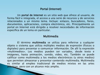Portal (Internet)

         Un portal de Internet es un sitio web que ofrece al usuario, de
forma fácil e integrada, el acceso a una serie de recursos y de servicios
relacionados a un mismo tema. Incluye: enlaces, buscadores, foros,
documentos, aplicaciones, compra electrónica, etc. Principalmente un
portal en Internet está dirigido a resolver necesidades de información
específica de un tema en particular.

                              Multimedia

         El término multimedia se utiliza para referirse a cualquier
objeto o sistema que utiliza múltiples medios de expresión (físicos o
digitales) para presentar o comunicar información. De allí la expresión
«multimedios». Los medios pueden ser variados, desde texto e
imágenes, hasta animación, sonido, video, etc. También se puede
calificar como multimedia a los medios electrónicos (u otros medios)
que permiten almacenar y presentar contenido multimedia. Multimedia
es similar al empleo tradicional de medios mixtos en las artes
plásticas, pero con un alcance más amplio.
 