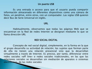 Un puerto USB

        Es una entrada o acceso para que el usuario pueda compartir
información almacenada en diferentes dispositivos como una cámara de
fotos, un pendrive, entre otros, con un computador. Las siglas USB quieren
decir Bus de Serie Universal en inglés.

                                   URL

        Habitualmente, observamos que todas las páginas Web que se
encuentran en la Red de redes Internet se designan mediante lo que se
llama dirección URL

                           RED SOCIAL DIGITAL

        Concepto de red social digital, simplemente, en la forma en la que
el grupo desarrolla su actividad de relación; los sujetos que forman parte
de ella no tienen una relación presencial sino que la desarrollan
virtualmente a través de Internet. Es preciso, por tanto, diferenciar entre
redes sociales «off line» o redes sociales tradicionales, en las que las
relaciones sociales se desarrollan sin mediación de aparatos o sistemas
electrónicos, de las redes sociales
 