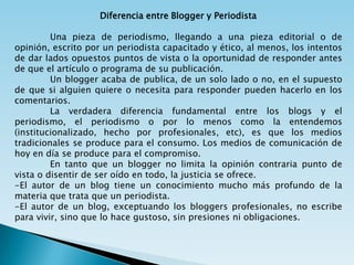 Diferencia entre Blogger y Periodista

         Una pieza de periodismo, llegando a una pieza editorial o de
opinión, escrito por un periodista capacitado y ético, al menos, los intentos
de dar lados opuestos puntos de vista o la oportunidad de responder antes
de que el artículo o programa de su publicación.
         Un blogger acaba de publica, de un solo lado o no, en el supuesto
de que si alguien quiere o necesita para responder pueden hacerlo en los
comentarios.
         La verdadera diferencia fundamental entre los blogs y el
periodismo, el periodismo o por lo menos como la entendemos
(institucionalizado, hecho por profesionales, etc), es que los medios
tradicionales se produce para el consumo. Los medios de comunicación de
hoy en día se produce para el compromiso.
         En tanto que un blogger no limita la opinión contraria punto de
vista o disentir de ser oído en todo, la justicia se ofrece.
-El autor de un blog tiene un conocimiento mucho más profundo de la
materia que trata que un periodista.
-El autor de un blog, exceptuando los bloggers profesionales, no escribe
para vivir, sino que lo hace gustoso, sin presiones ni obligaciones.
 