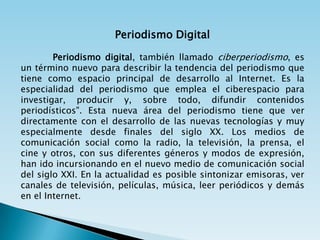 Periodismo Digital

        Periodismo digital, también llamado ciberperiodismo, es
un término nuevo para describir la tendencia del periodismo que
tiene como espacio principal de desarrollo al Internet. Es la
especialidad del periodismo que emplea el ciberespacio para
investigar, producir y, sobre todo, difundir contenidos
periodísticos". Esta nueva área del periodismo tiene que ver
directamente con el desarrollo de las nuevas tecnologías y muy
especialmente desde finales del siglo XX. Los medios de
comunicación social como la radio, la televisión, la prensa, el
cine y otros, con sus diferentes géneros y modos de expresión,
han ido incursionando en el nuevo medio de comunicación social
del siglo XXI. En la actualidad es posible sintonizar emisoras, ver
canales de televisión, películas, música, leer periódicos y demás
en el Internet.
 