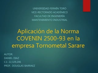 Aplicación de la Norma
COVENIN 2500-93 en la
empresa Tornometal Sarare
UNIVERSIDAD FERMÍN TORO
VICE-RECTORADO ACADÉMICO
FACULTAD DE INGENIERÍA
MANTENIMIENTO INDUSTRIAL
AUTOR:
DANIEL DIAZ
C.I.: 22,329,206
PROF.: DOUGLAS BARRAEZ
 