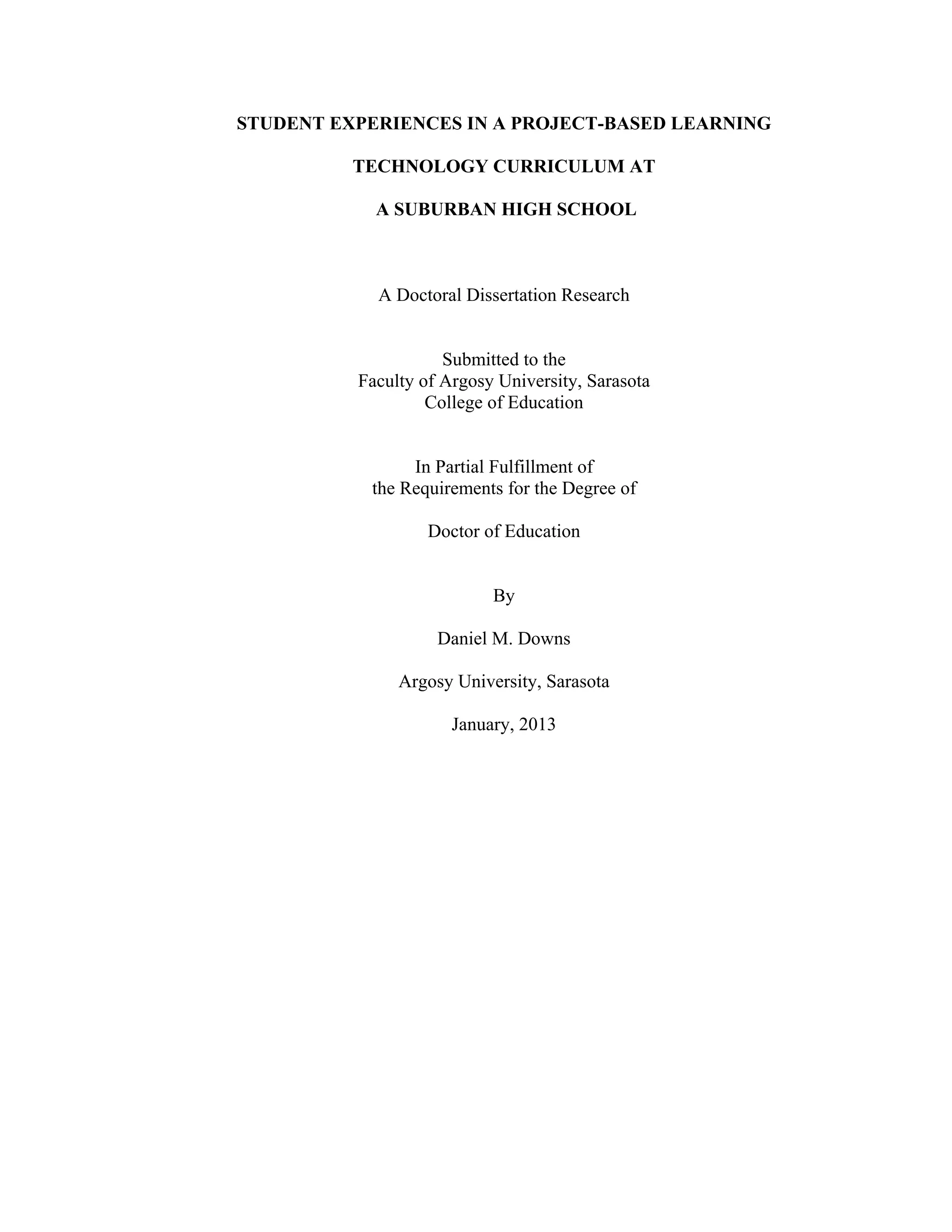 STUDENT EXPERIENCES IN A PROJECT-BASED LEARNING
TECHNOLOGY CURRICULUM AT
A SUBURBAN HIGH SCHOOL
A Doctoral Dissertation Research
Submitted to the
Faculty of Argosy University, Sarasota
College of Education
In Partial Fulfillment of
the Requirements for the Degree of
Doctor of Education
By
Daniel M. Downs
Argosy University, Sarasota
January, 2013
 