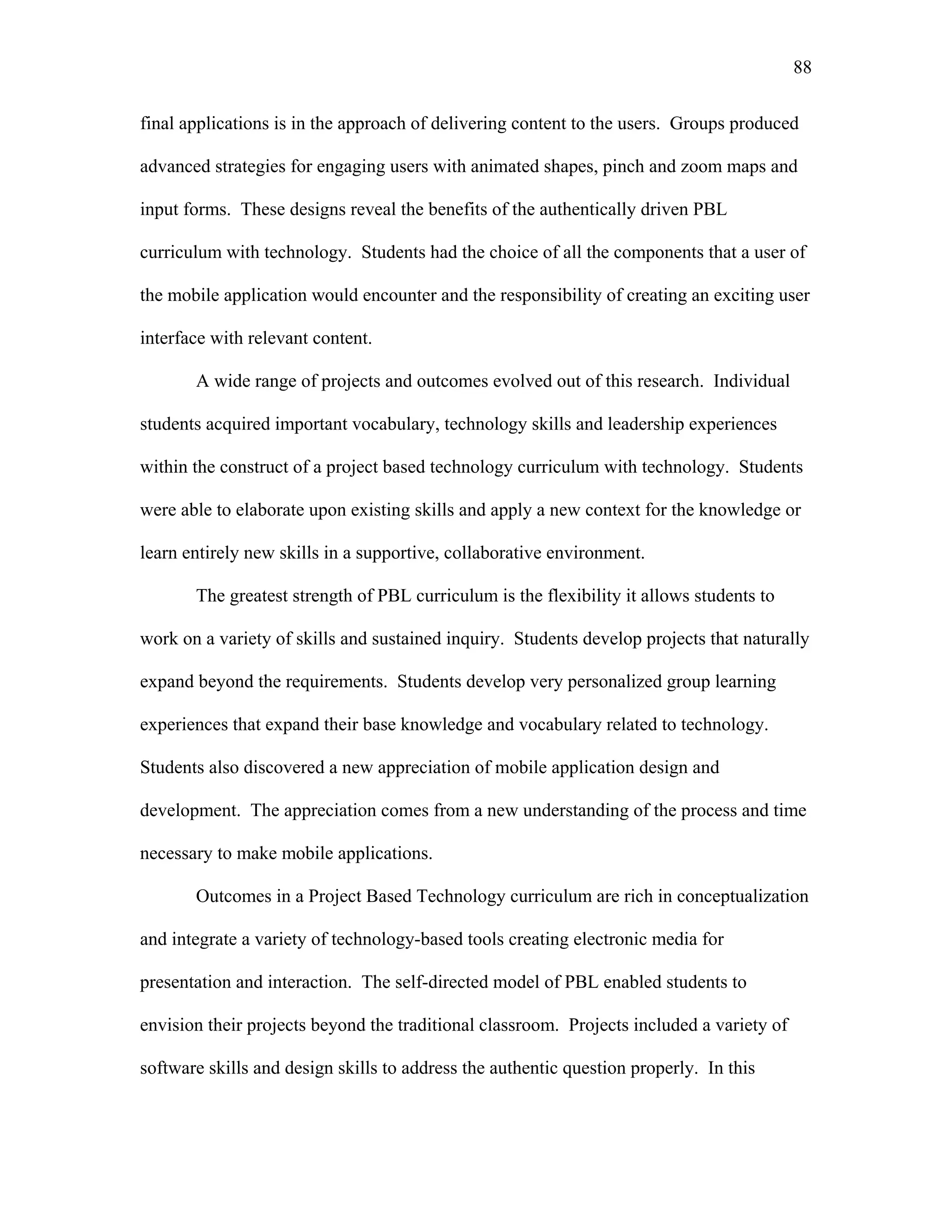 88
 
final applications is in the approach of delivering content to the users. Groups produced
advanced strategies for engaging users with animated shapes, pinch and zoom maps and
input forms. These designs reveal the benefits of the authentically driven PBL
curriculum with technology. Students had the choice of all the components that a user of
the mobile application would encounter and the responsibility of creating an exciting user
interface with relevant content.
A wide range of projects and outcomes evolved out of this research. Individual
students acquired important vocabulary, technology skills and leadership experiences
within the construct of a project based technology curriculum with technology. Students
were able to elaborate upon existing skills and apply a new context for the knowledge or
learn entirely new skills in a supportive, collaborative environment.
The greatest strength of PBL curriculum is the flexibility it allows students to
work on a variety of skills and sustained inquiry. Students develop projects that naturally
expand beyond the requirements. Students develop very personalized group learning
experiences that expand their base knowledge and vocabulary related to technology.
Students also discovered a new appreciation of mobile application design and
development. The appreciation comes from a new understanding of the process and time
necessary to make mobile applications.
Outcomes in a Project Based Technology curriculum are rich in conceptualization
and integrate a variety of technology-based tools creating electronic media for
presentation and interaction. The self-directed model of PBL enabled students to
envision their projects beyond the traditional classroom. Projects included a variety of
software skills and design skills to address the authentic question properly. In this
 