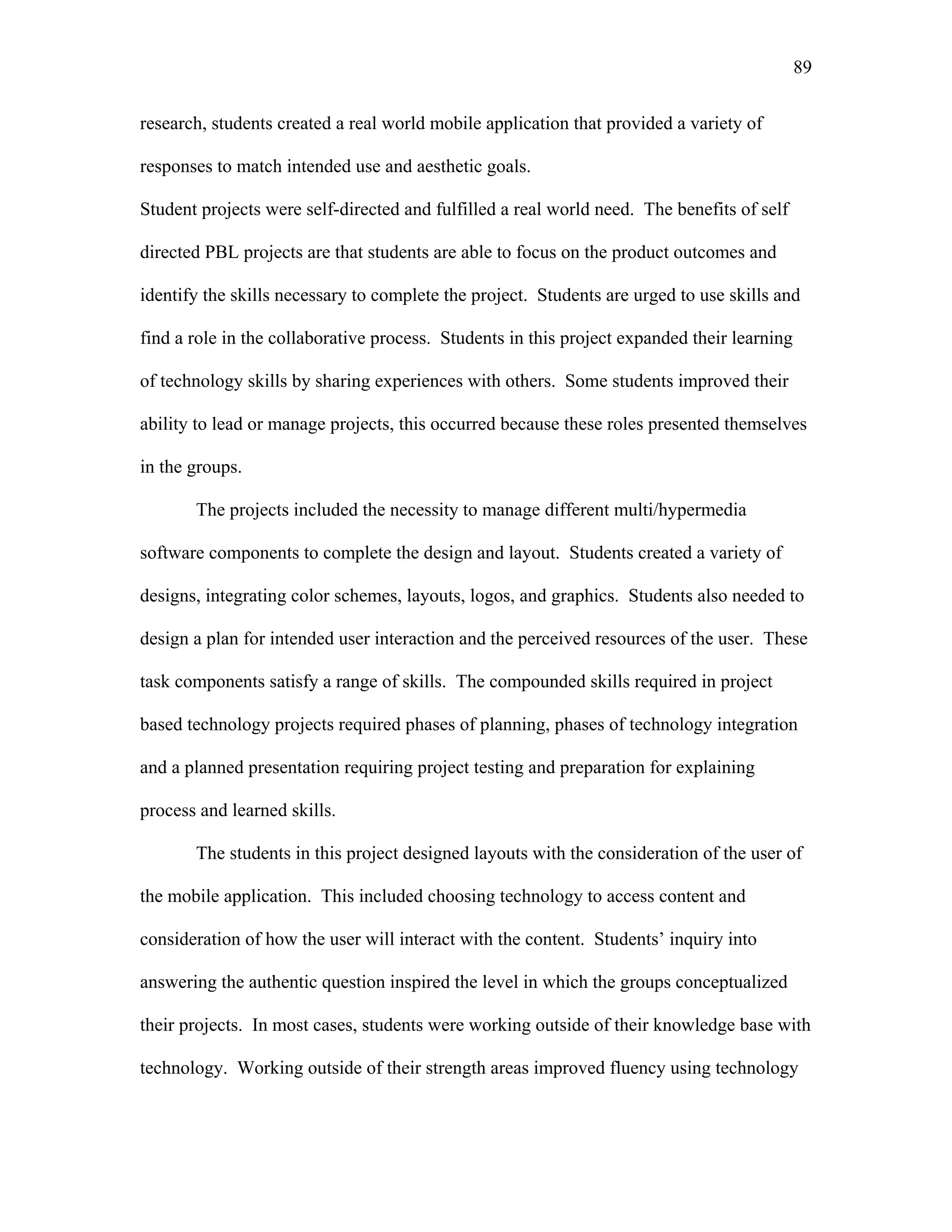 89
 
research, students created a real world mobile application that provided a variety of
responses to match intended use and aesthetic goals.
Student projects were self-directed and fulfilled a real world need. The benefits of self
directed PBL projects are that students are able to focus on the product outcomes and
identify the skills necessary to complete the project. Students are urged to use skills and
find a role in the collaborative process. Students in this project expanded their learning
of technology skills by sharing experiences with others. Some students improved their
ability to lead or manage projects, this occurred because these roles presented themselves
in the groups.
The projects included the necessity to manage different multi/hypermedia
software components to complete the design and layout. Students created a variety of
designs, integrating color schemes, layouts, logos, and graphics. Students also needed to
design a plan for intended user interaction and the perceived resources of the user. These
task components satisfy a range of skills. The compounded skills required in project
based technology projects required phases of planning, phases of technology integration
and a planned presentation requiring project testing and preparation for explaining
process and learned skills.
The students in this project designed layouts with the consideration of the user of
the mobile application. This included choosing technology to access content and
consideration of how the user will interact with the content. Students’ inquiry into
answering the authentic question inspired the level in which the groups conceptualized
their projects. In most cases, students were working outside of their knowledge base with
technology. Working outside of their strength areas improved fluency using technology
 
