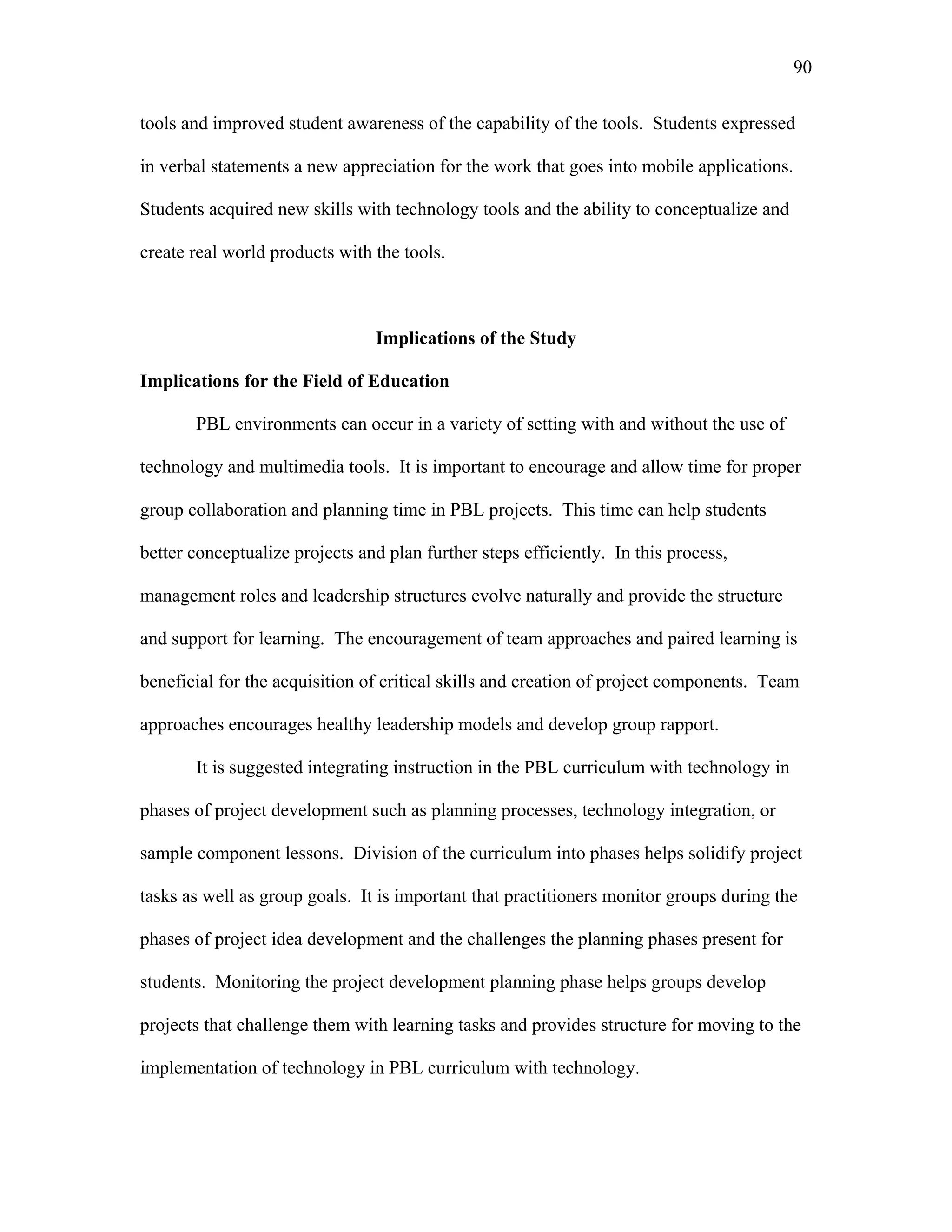 90
 
tools and improved student awareness of the capability of the tools. Students expressed
in verbal statements a new appreciation for the work that goes into mobile applications.
Students acquired new skills with technology tools and the ability to conceptualize and
create real world products with the tools.
Implications of the Study
Implications for the Field of Education
PBL environments can occur in a variety of setting with and without the use of
technology and multimedia tools. It is important to encourage and allow time for proper
group collaboration and planning time in PBL projects. This time can help students
better conceptualize projects and plan further steps efficiently. In this process,
management roles and leadership structures evolve naturally and provide the structure
and support for learning. The encouragement of team approaches and paired learning is
beneficial for the acquisition of critical skills and creation of project components. Team
approaches encourages healthy leadership models and develop group rapport.
It is suggested integrating instruction in the PBL curriculum with technology in
phases of project development such as planning processes, technology integration, or
sample component lessons. Division of the curriculum into phases helps solidify project
tasks as well as group goals. It is important that practitioners monitor groups during the
phases of project idea development and the challenges the planning phases present for
students. Monitoring the project development planning phase helps groups develop
projects that challenge them with learning tasks and provides structure for moving to the
implementation of technology in PBL curriculum with technology.
 
