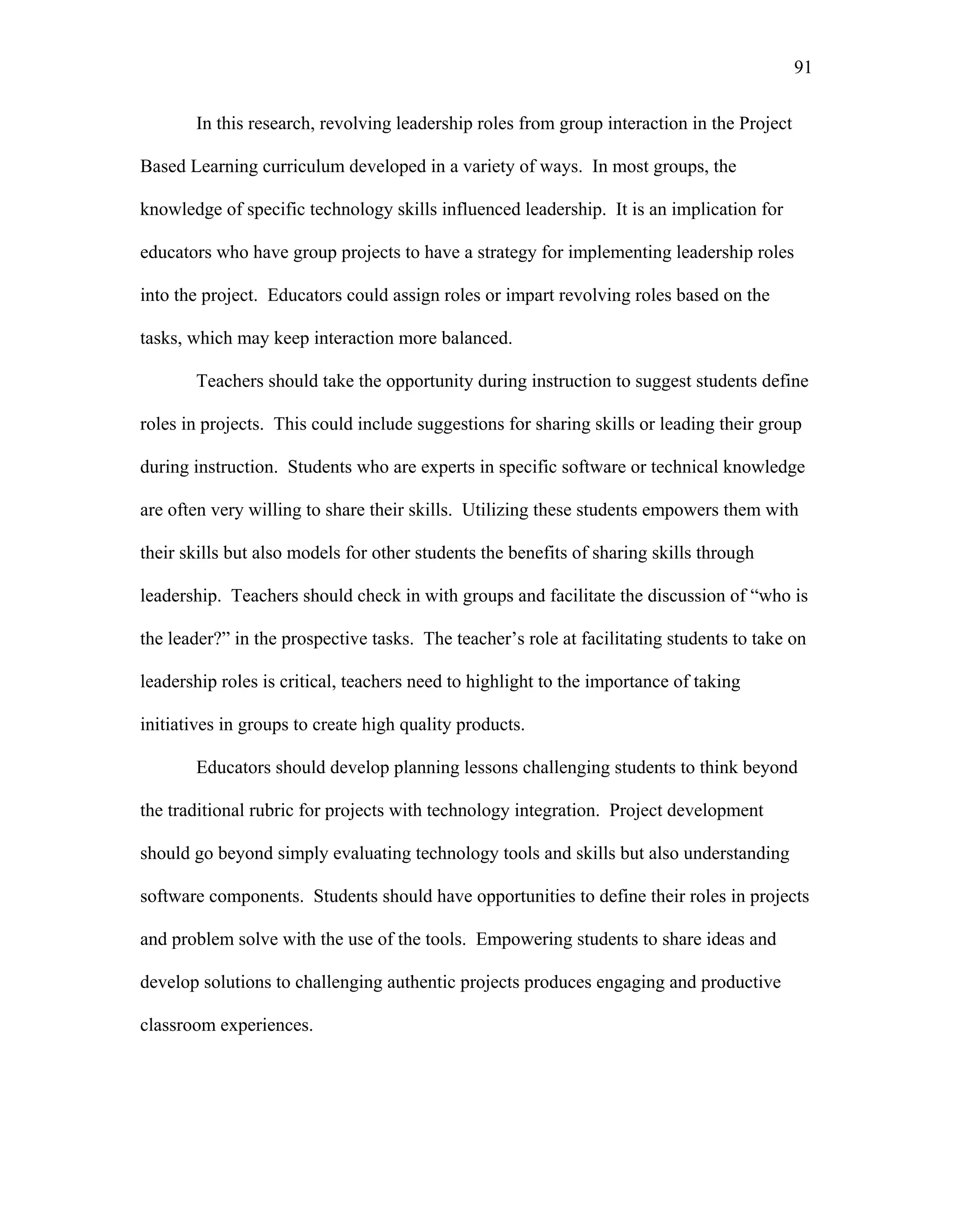 91
 
In this research, revolving leadership roles from group interaction in the Project
Based Learning curriculum developed in a variety of ways. In most groups, the
knowledge of specific technology skills influenced leadership. It is an implication for
educators who have group projects to have a strategy for implementing leadership roles
into the project. Educators could assign roles or impart revolving roles based on the
tasks, which may keep interaction more balanced.
Teachers should take the opportunity during instruction to suggest students define
roles in projects. This could include suggestions for sharing skills or leading their group
during instruction. Students who are experts in specific software or technical knowledge
are often very willing to share their skills. Utilizing these students empowers them with
their skills but also models for other students the benefits of sharing skills through
leadership. Teachers should check in with groups and facilitate the discussion of “who is
the leader?” in the prospective tasks. The teacher’s role at facilitating students to take on
leadership roles is critical, teachers need to highlight to the importance of taking
initiatives in groups to create high quality products.
Educators should develop planning lessons challenging students to think beyond
the traditional rubric for projects with technology integration. Project development
should go beyond simply evaluating technology tools and skills but also understanding
software components. Students should have opportunities to define their roles in projects
and problem solve with the use of the tools. Empowering students to share ideas and
develop solutions to challenging authentic projects produces engaging and productive
classroom experiences.
 