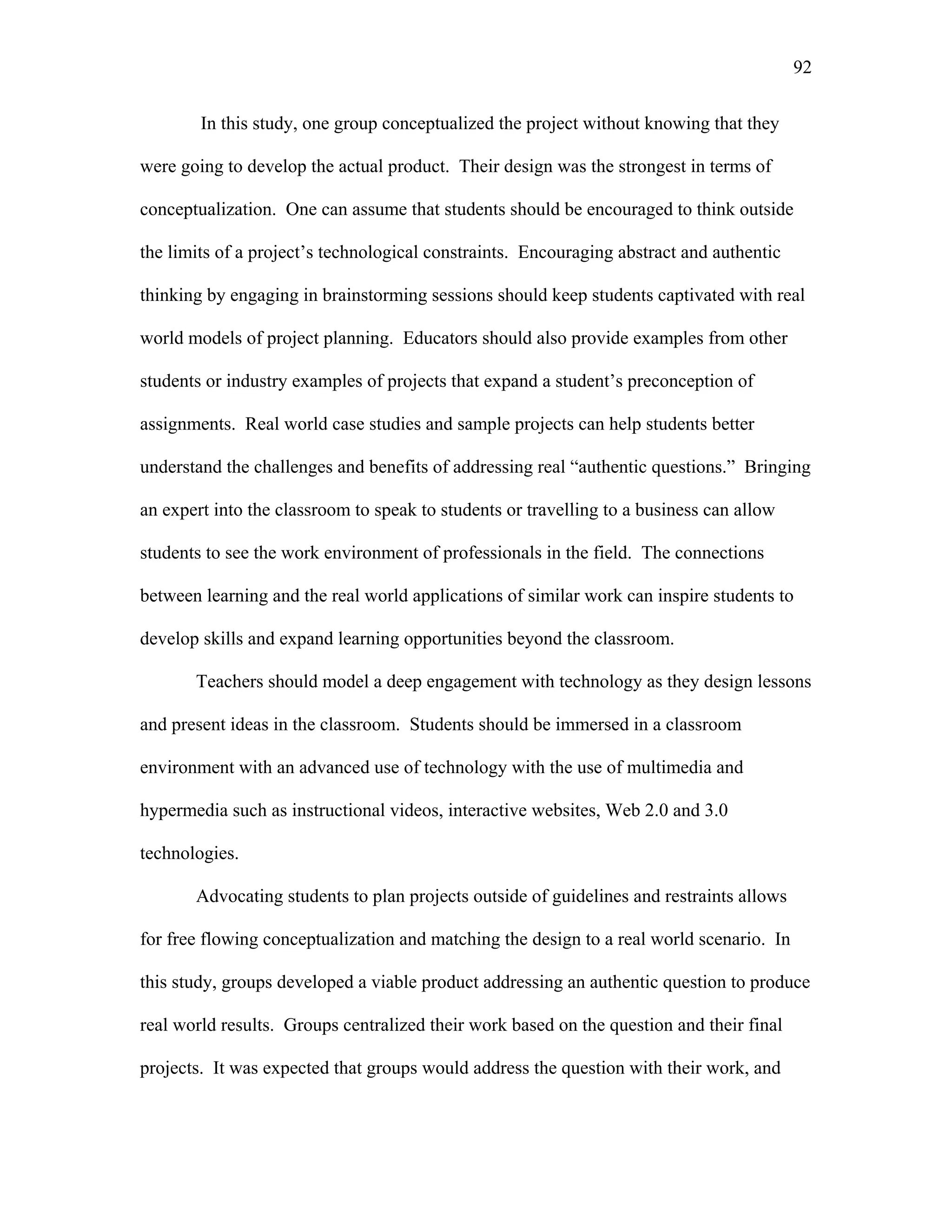 92
 
In this study, one group conceptualized the project without knowing that they
were going to develop the actual product. Their design was the strongest in terms of
conceptualization. One can assume that students should be encouraged to think outside
the limits of a project’s technological constraints. Encouraging abstract and authentic
thinking by engaging in brainstorming sessions should keep students captivated with real
world models of project planning. Educators should also provide examples from other
students or industry examples of projects that expand a student’s preconception of
assignments. Real world case studies and sample projects can help students better
understand the challenges and benefits of addressing real “authentic questions.” Bringing
an expert into the classroom to speak to students or travelling to a business can allow
students to see the work environment of professionals in the field. The connections
between learning and the real world applications of similar work can inspire students to
develop skills and expand learning opportunities beyond the classroom.
Teachers should model a deep engagement with technology as they design lessons
and present ideas in the classroom. Students should be immersed in a classroom
environment with an advanced use of technology with the use of multimedia and
hypermedia such as instructional videos, interactive websites, Web 2.0 and 3.0
technologies.
Advocating students to plan projects outside of guidelines and restraints allows
for free flowing conceptualization and matching the design to a real world scenario. In
this study, groups developed a viable product addressing an authentic question to produce
real world results. Groups centralized their work based on the question and their final
projects. It was expected that groups would address the question with their work, and
 