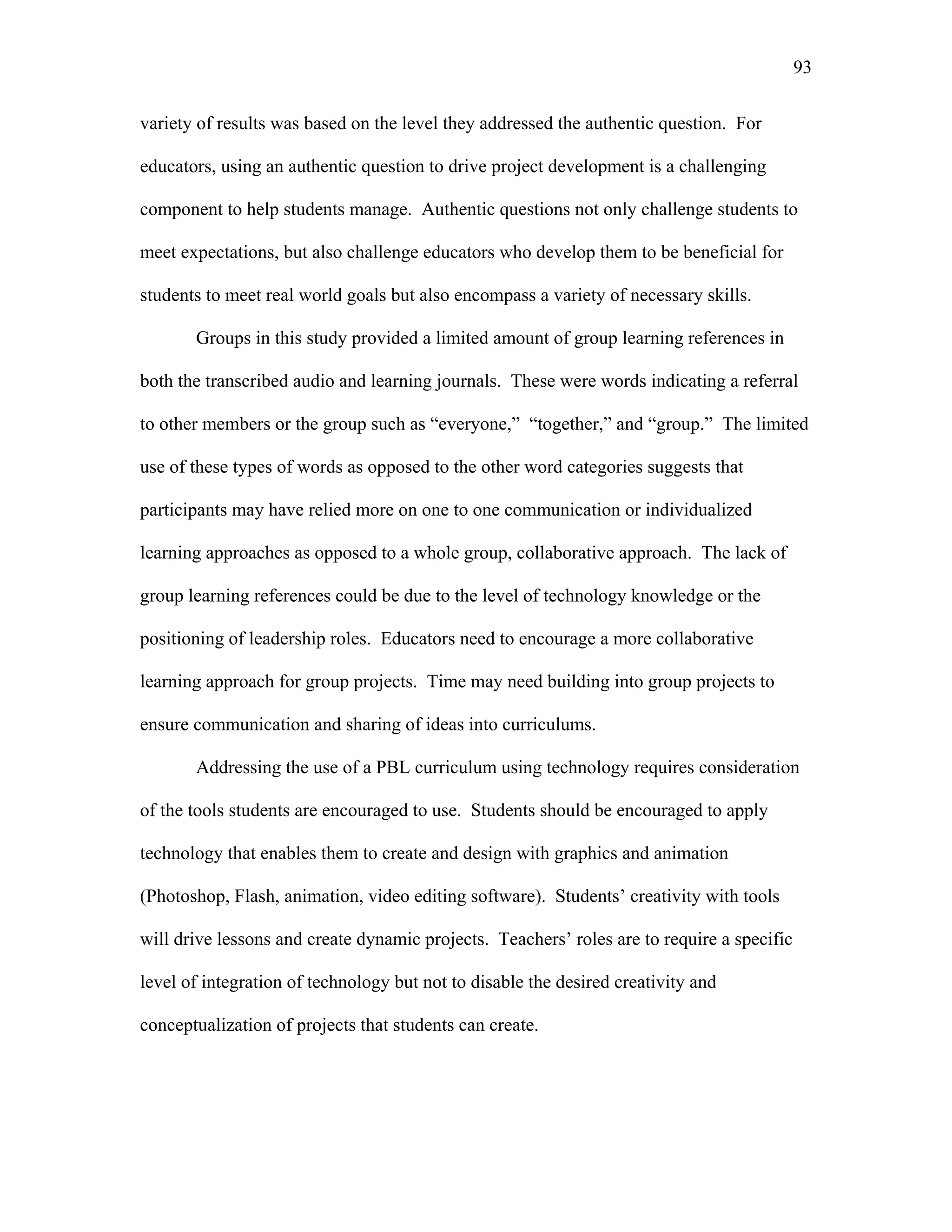 93
 
variety of results was based on the level they addressed the authentic question. For
educators, using an authentic question to drive project development is a challenging
component to help students manage. Authentic questions not only challenge students to
meet expectations, but also challenge educators who develop them to be beneficial for
students to meet real world goals but also encompass a variety of necessary skills.
Groups in this study provided a limited amount of group learning references in
both the transcribed audio and learning journals. These were words indicating a referral
to other members or the group such as “everyone,” “together,” and “group.” The limited
use of these types of words as opposed to the other word categories suggests that
participants may have relied more on one to one communication or individualized
learning approaches as opposed to a whole group, collaborative approach. The lack of
group learning references could be due to the level of technology knowledge or the
positioning of leadership roles. Educators need to encourage a more collaborative
learning approach for group projects. Time may need building into group projects to
ensure communication and sharing of ideas into curriculums.
Addressing the use of a PBL curriculum using technology requires consideration
of the tools students are encouraged to use. Students should be encouraged to apply
technology that enables them to create and design with graphics and animation
(Photoshop, Flash, animation, video editing software). Students’ creativity with tools
will drive lessons and create dynamic projects. Teachers’ roles are to require a specific
level of integration of technology but not to disable the desired creativity and
conceptualization of projects that students can create.
 