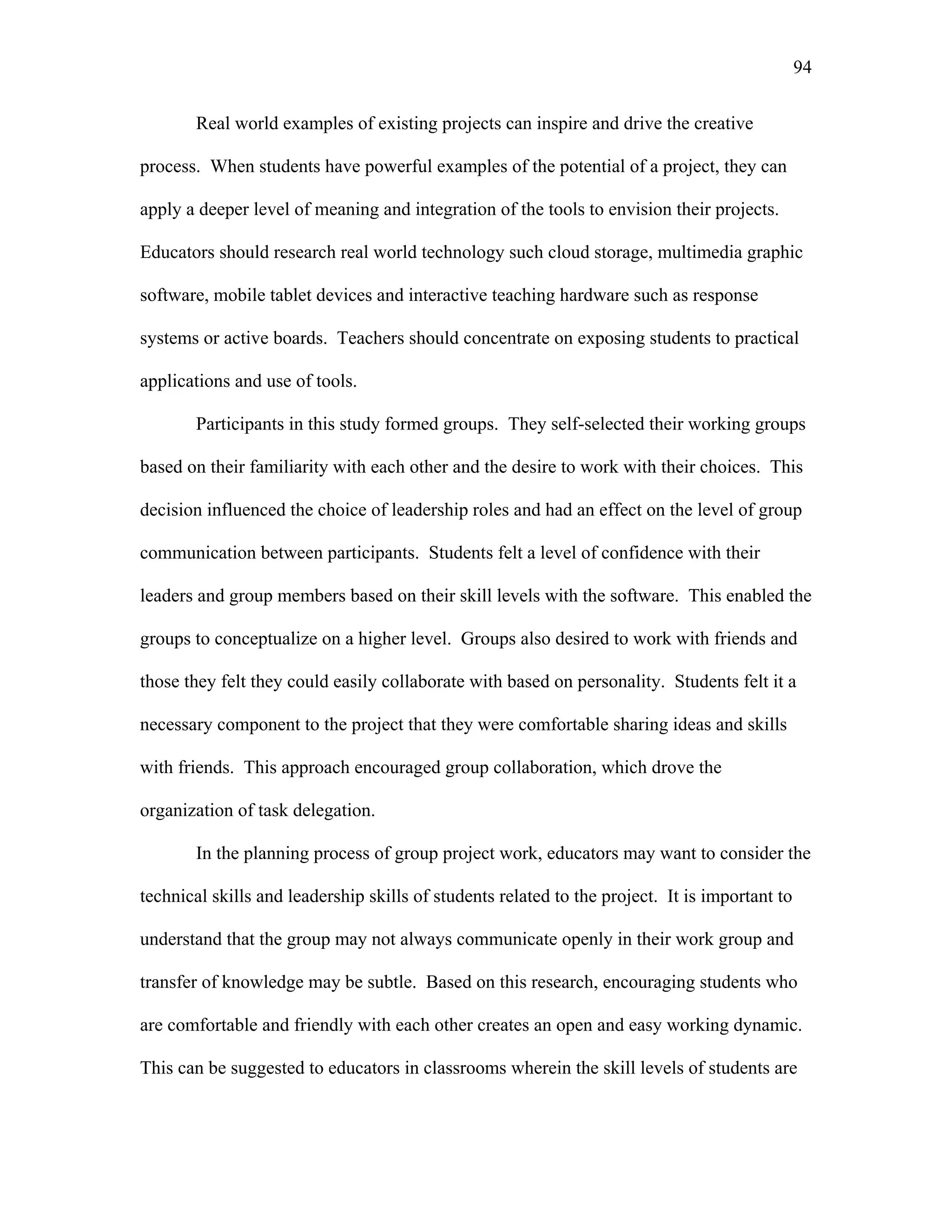 94
 
Real world examples of existing projects can inspire and drive the creative
process. When students have powerful examples of the potential of a project, they can
apply a deeper level of meaning and integration of the tools to envision their projects.
Educators should research real world technology such cloud storage, multimedia graphic
software, mobile tablet devices and interactive teaching hardware such as response
systems or active boards. Teachers should concentrate on exposing students to practical
applications and use of tools.
Participants in this study formed groups. They self-selected their working groups
based on their familiarity with each other and the desire to work with their choices. This
decision influenced the choice of leadership roles and had an effect on the level of group
communication between participants. Students felt a level of confidence with their
leaders and group members based on their skill levels with the software. This enabled the
groups to conceptualize on a higher level. Groups also desired to work with friends and
those they felt they could easily collaborate with based on personality. Students felt it a
necessary component to the project that they were comfortable sharing ideas and skills
with friends. This approach encouraged group collaboration, which drove the
organization of task delegation.
In the planning process of group project work, educators may want to consider the
technical skills and leadership skills of students related to the project. It is important to
understand that the group may not always communicate openly in their work group and
transfer of knowledge may be subtle. Based on this research, encouraging students who
are comfortable and friendly with each other creates an open and easy working dynamic.
This can be suggested to educators in classrooms wherein the skill levels of students are
 