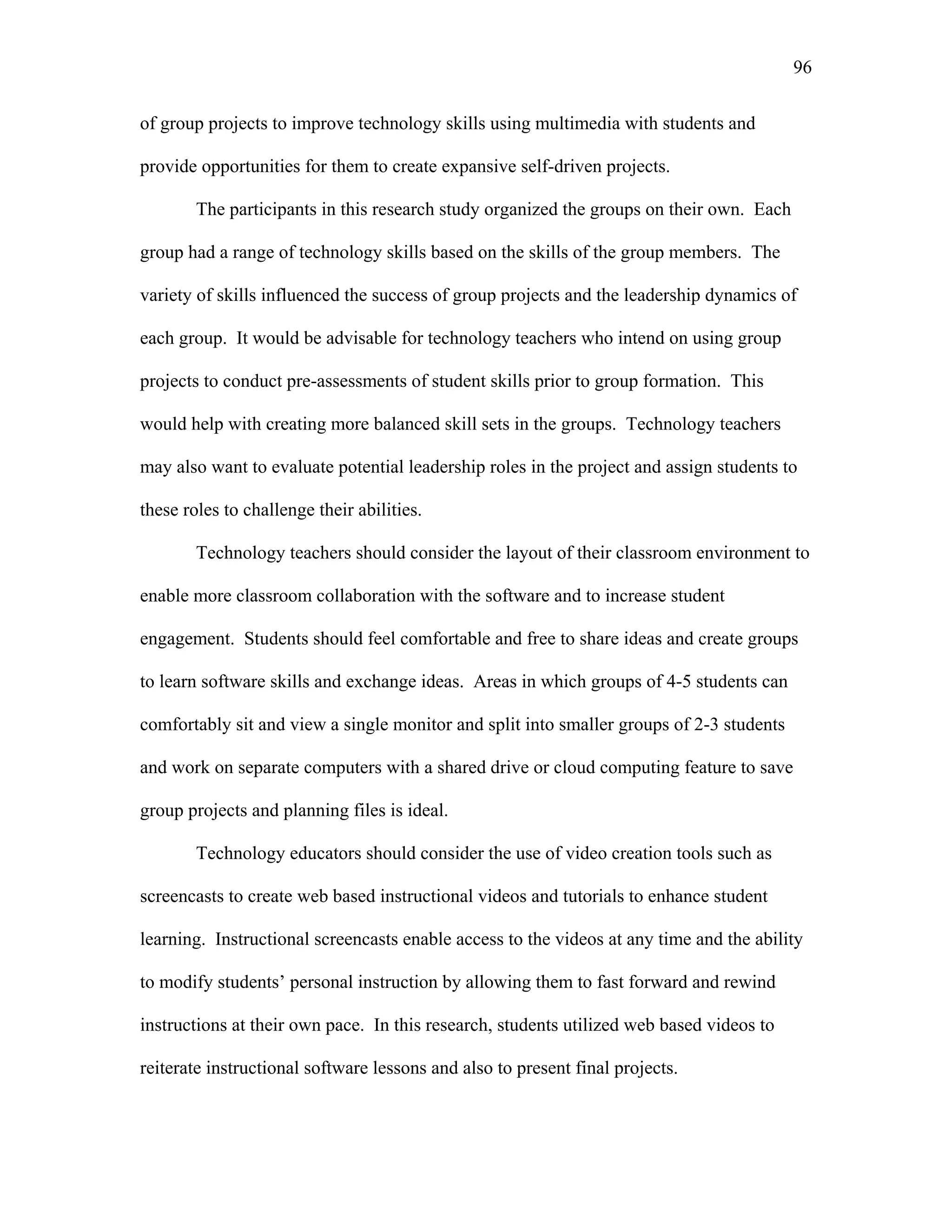 96
 
of group projects to improve technology skills using multimedia with students and
provide opportunities for them to create expansive self-driven projects.
The participants in this research study organized the groups on their own. Each
group had a range of technology skills based on the skills of the group members. The
variety of skills influenced the success of group projects and the leadership dynamics of
each group. It would be advisable for technology teachers who intend on using group
projects to conduct pre-assessments of student skills prior to group formation. This
would help with creating more balanced skill sets in the groups. Technology teachers
may also want to evaluate potential leadership roles in the project and assign students to
these roles to challenge their abilities.
Technology teachers should consider the layout of their classroom environment to
enable more classroom collaboration with the software and to increase student
engagement. Students should feel comfortable and free to share ideas and create groups
to learn software skills and exchange ideas. Areas in which groups of 4-5 students can
comfortably sit and view a single monitor and split into smaller groups of 2-3 students
and work on separate computers with a shared drive or cloud computing feature to save
group projects and planning files is ideal.
Technology educators should consider the use of video creation tools such as
screencasts to create web based instructional videos and tutorials to enhance student
learning. Instructional screencasts enable access to the videos at any time and the ability
to modify students’ personal instruction by allowing them to fast forward and rewind
instructions at their own pace. In this research, students utilized web based videos to
reiterate instructional software lessons and also to present final projects.
 