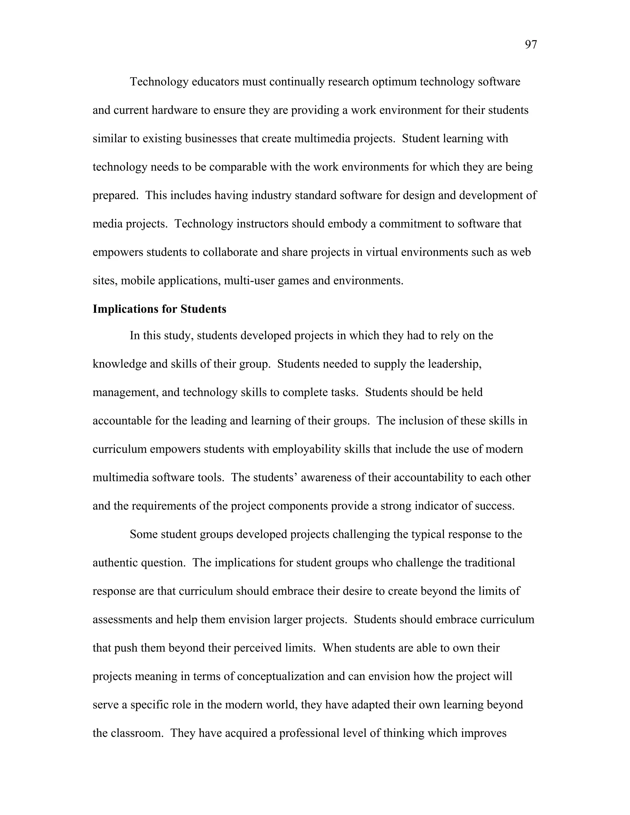 97
 
Technology educators must continually research optimum technology software
and current hardware to ensure they are providing a work environment for their students
similar to existing businesses that create multimedia projects. Student learning with
technology needs to be comparable with the work environments for which they are being
prepared. This includes having industry standard software for design and development of
media projects. Technology instructors should embody a commitment to software that
empowers students to collaborate and share projects in virtual environments such as web
sites, mobile applications, multi-user games and environments.
Implications for Students
In this study, students developed projects in which they had to rely on the
knowledge and skills of their group. Students needed to supply the leadership,
management, and technology skills to complete tasks. Students should be held
accountable for the leading and learning of their groups. The inclusion of these skills in
curriculum empowers students with employability skills that include the use of modern
multimedia software tools. The students’ awareness of their accountability to each other
and the requirements of the project components provide a strong indicator of success.
Some student groups developed projects challenging the typical response to the
authentic question. The implications for student groups who challenge the traditional
response are that curriculum should embrace their desire to create beyond the limits of
assessments and help them envision larger projects. Students should embrace curriculum
that push them beyond their perceived limits. When students are able to own their
projects meaning in terms of conceptualization and can envision how the project will
serve a specific role in the modern world, they have adapted their own learning beyond
the classroom. They have acquired a professional level of thinking which improves
 