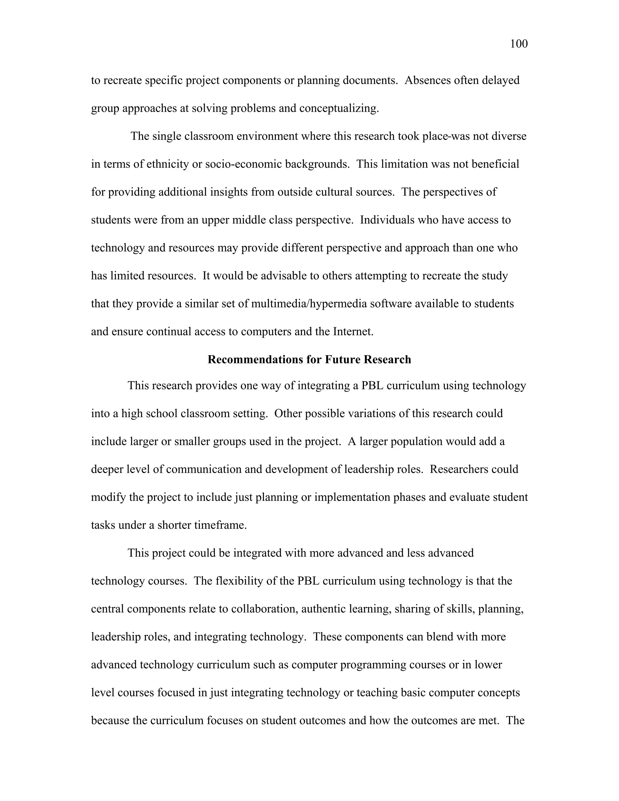 100
 
to recreate specific project components or planning documents. Absences often delayed
group approaches at solving problems and conceptualizing.
The single classroom environment where this research took place was not diverse
in terms of ethnicity or socio-economic backgrounds. This limitation was not beneficial
for providing additional insights from outside cultural sources. The perspectives of
students were from an upper middle class perspective. Individuals who have access to
technology and resources may provide different perspective and approach than one who
has limited resources. It would be advisable to others attempting to recreate the study
that they provide a similar set of multimedia/hypermedia software available to students
and ensure continual access to computers and the Internet.
Recommendations for Future Research
This research provides one way of integrating a PBL curriculum using technology
into a high school classroom setting. Other possible variations of this research could
include larger or smaller groups used in the project. A larger population would add a
deeper level of communication and development of leadership roles. Researchers could
modify the project to include just planning or implementation phases and evaluate student
tasks under a shorter timeframe.
This project could be integrated with more advanced and less advanced
technology courses. The flexibility of the PBL curriculum using technology is that the
central components relate to collaboration, authentic learning, sharing of skills, planning,
leadership roles, and integrating technology. These components can blend with more
advanced technology curriculum such as computer programming courses or in lower
level courses focused in just integrating technology or teaching basic computer concepts
because the curriculum focuses on student outcomes and how the outcomes are met. The
 
