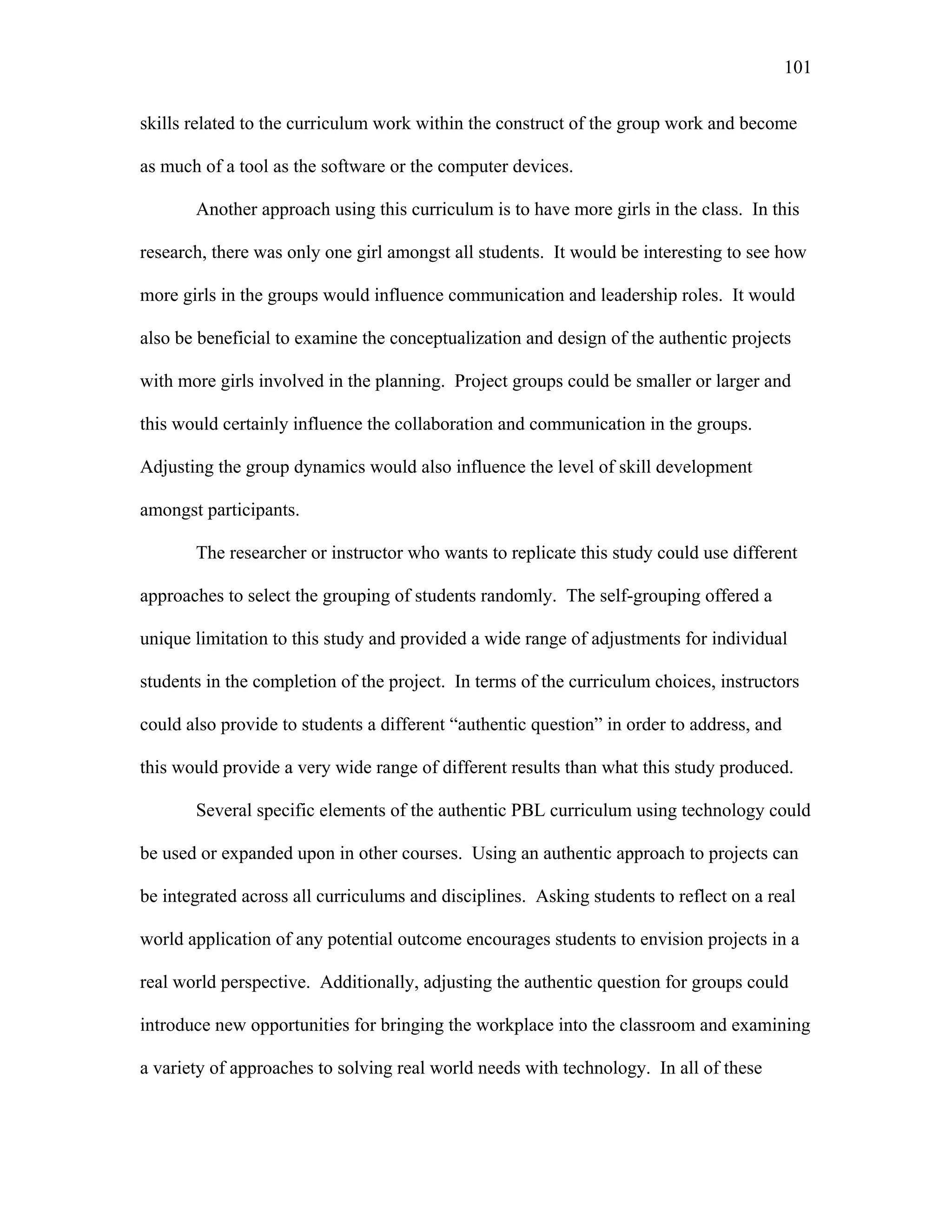 101
 
skills related to the curriculum work within the construct of the group work and become
as much of a tool as the software or the computer devices.
Another approach using this curriculum is to have more girls in the class. In this
research, there was only one girl amongst all students. It would be interesting to see how
more girls in the groups would influence communication and leadership roles. It would
also be beneficial to examine the conceptualization and design of the authentic projects
with more girls involved in the planning. Project groups could be smaller or larger and
this would certainly influence the collaboration and communication in the groups.
Adjusting the group dynamics would also influence the level of skill development
amongst participants.
The researcher or instructor who wants to replicate this study could use different
approaches to select the grouping of students randomly. The self-grouping offered a
unique limitation to this study and provided a wide range of adjustments for individual
students in the completion of the project. In terms of the curriculum choices, instructors
could also provide to students a different “authentic question” in order to address, and
this would provide a very wide range of different results than what this study produced.
Several specific elements of the authentic PBL curriculum using technology could
be used or expanded upon in other courses. Using an authentic approach to projects can
be integrated across all curriculums and disciplines. Asking students to reflect on a real
world application of any potential outcome encourages students to envision projects in a
real world perspective. Additionally, adjusting the authentic question for groups could
introduce new opportunities for bringing the workplace into the classroom and examining
a variety of approaches to solving real world needs with technology. In all of these
 