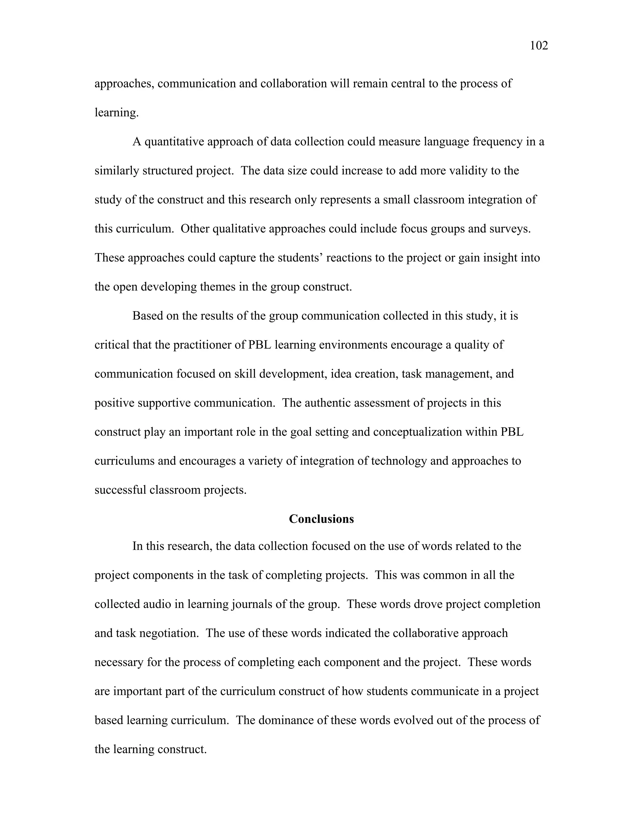 102
 
approaches, communication and collaboration will remain central to the process of
learning.
A quantitative approach of data collection could measure language frequency in a
similarly structured project. The data size could increase to add more validity to the
study of the construct and this research only represents a small classroom integration of
this curriculum. Other qualitative approaches could include focus groups and surveys.
These approaches could capture the students’ reactions to the project or gain insight into
the open developing themes in the group construct.
Based on the results of the group communication collected in this study, it is
critical that the practitioner of PBL learning environments encourage a quality of
communication focused on skill development, idea creation, task management, and
positive supportive communication. The authentic assessment of projects in this
construct play an important role in the goal setting and conceptualization within PBL
curriculums and encourages a variety of integration of technology and approaches to
successful classroom projects.
Conclusions
In this research, the data collection focused on the use of words related to the
project components in the task of completing projects. This was common in all the
collected audio in learning journals of the group. These words drove project completion
and task negotiation. The use of these words indicated the collaborative approach
necessary for the process of completing each component and the project. These words
are important part of the curriculum construct of how students communicate in a project
based learning curriculum. The dominance of these words evolved out of the process of
the learning construct.
 