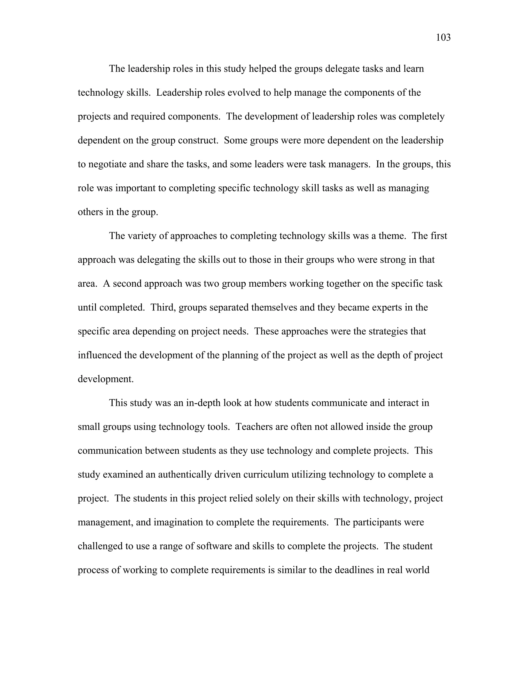 103
 
The leadership roles in this study helped the groups delegate tasks and learn
technology skills. Leadership roles evolved to help manage the components of the
projects and required components. The development of leadership roles was completely
dependent on the group construct. Some groups were more dependent on the leadership
to negotiate and share the tasks, and some leaders were task managers. In the groups, this
role was important to completing specific technology skill tasks as well as managing
others in the group.
The variety of approaches to completing technology skills was a theme. The first
approach was delegating the skills out to those in their groups who were strong in that
area. A second approach was two group members working together on the specific task
until completed. Third, groups separated themselves and they became experts in the
specific area depending on project needs. These approaches were the strategies that
influenced the development of the planning of the project as well as the depth of project
development.
This study was an in-depth look at how students communicate and interact in
small groups using technology tools. Teachers are often not allowed inside the group
communication between students as they use technology and complete projects. This
study examined an authentically driven curriculum utilizing technology to complete a
project. The students in this project relied solely on their skills with technology, project
management, and imagination to complete the requirements. The participants were
challenged to use a range of software and skills to complete the projects. The student
process of working to complete requirements is similar to the deadlines in real world
 