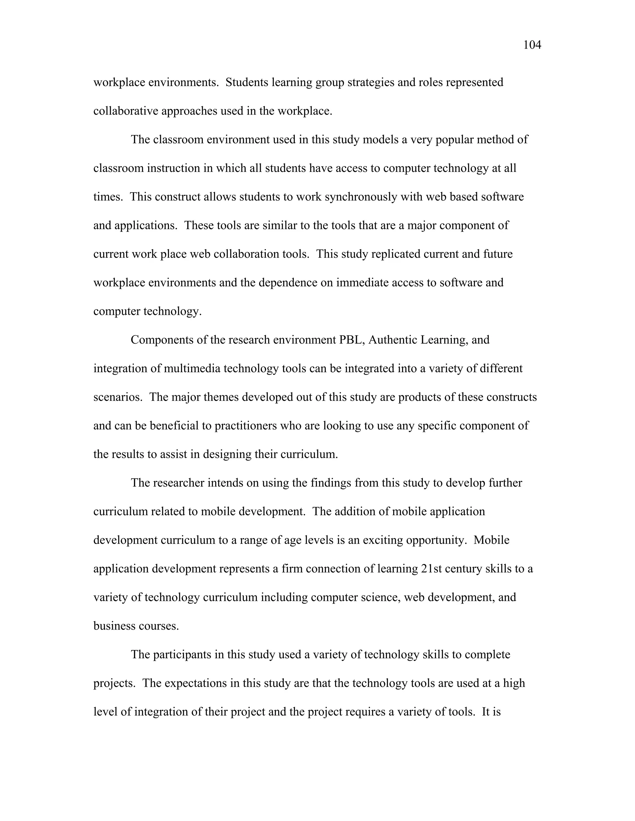 104
 
workplace environments. Students learning group strategies and roles represented
collaborative approaches used in the workplace.
The classroom environment used in this study models a very popular method of
classroom instruction in which all students have access to computer technology at all
times. This construct allows students to work synchronously with web based software
and applications. These tools are similar to the tools that are a major component of
current work place web collaboration tools. This study replicated current and future
workplace environments and the dependence on immediate access to software and
computer technology.
Components of the research environment PBL, Authentic Learning, and
integration of multimedia technology tools can be integrated into a variety of different
scenarios. The major themes developed out of this study are products of these constructs
and can be beneficial to practitioners who are looking to use any specific component of
the results to assist in designing their curriculum.
The researcher intends on using the findings from this study to develop further
curriculum related to mobile development. The addition of mobile application
development curriculum to a range of age levels is an exciting opportunity. Mobile
application development represents a firm connection of learning 21st century skills to a
variety of technology curriculum including computer science, web development, and
business courses.
The participants in this study used a variety of technology skills to complete
projects. The expectations in this study are that the technology tools are used at a high
level of integration of their project and the project requires a variety of tools. It is
 