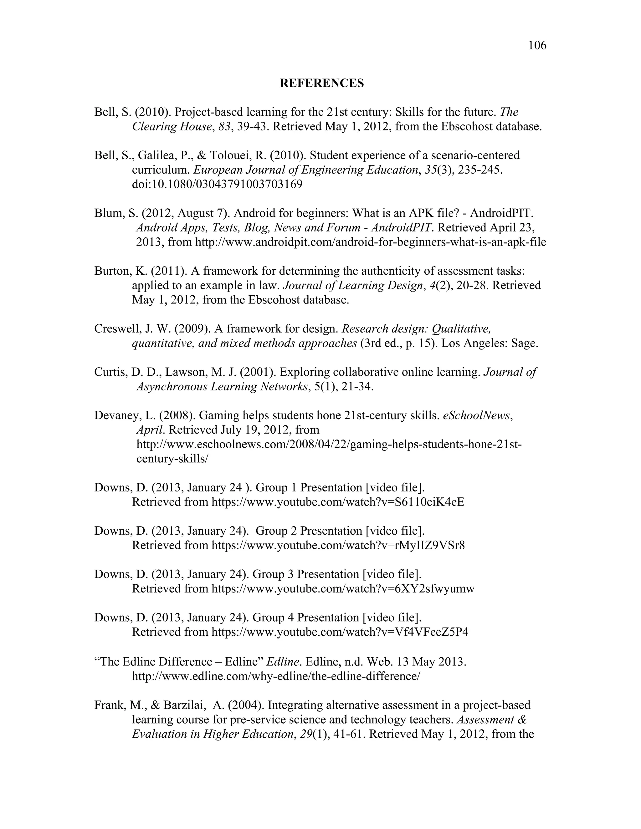 106
 
REFERENCES
Bell, S. (2010). Project-based learning for the 21st century: Skills for the future. The
Clearing House, 83, 39-43. Retrieved May 1, 2012, from the Ebscohost database.
Bell, S., Galilea, P., & Tolouei, R. (2010). Student experience of a scenario-centered
curriculum. European Journal of Engineering Education, 35(3), 235-245.
doi:10.1080/03043791003703169
Blum, S. (2012, August 7). Android for beginners: What is an APK file? - AndroidPIT.
Android Apps, Tests, Blog, News and Forum - AndroidPIT. Retrieved April 23,
2013, from http://www.androidpit.com/android-for-beginners-what-is-an-apk-file
Burton, K. (2011). A framework for determining the authenticity of assessment tasks:
applied to an example in law. Journal of Learning Design, 4(2), 20-28. Retrieved
May 1, 2012, from the Ebscohost database.
Creswell, J. W. (2009). A framework for design. Research design: Qualitative,
quantitative, and mixed methods approaches (3rd ed., p. 15). Los Angeles: Sage.
Curtis, D. D., Lawson, M. J. (2001). Exploring collaborative online learning. Journal of
Asynchronous Learning Networks, 5(1), 21-34.
Devaney, L. (2008). Gaming helps students hone 21st-century skills. eSchoolNews,
April. Retrieved July 19, 2012, from
http://www.eschoolnews.com/2008/04/22/gaming-helps-students-hone-21st-
century-skills/
Downs, D. (2013, January 24 ). Group 1 Presentation [video file].
Retrieved from https://www.youtube.com/watch?v=S6110ciK4eE
Downs, D. (2013, January 24). Group 2 Presentation [video file].
Retrieved from https://www.youtube.com/watch?v=rMyIIZ9VSr8
Downs, D. (2013, January 24). Group 3 Presentation [video file].
Retrieved from https://www.youtube.com/watch?v=6XY2sfwyumw
Downs, D. (2013, January 24). Group 4 Presentation [video file].
Retrieved from https://www.youtube.com/watch?v=Vf4VFeeZ5P4
 
“The Edline Difference – Edline” Edline. Edline, n.d. Web. 13 May 2013.
http://www.edline.com/why-edline/the-edline-difference/
Frank, M., & Barzilai, A. (2004). Integrating alternative assessment in a project-based
learning course for pre-service science and technology teachers. Assessment &
Evaluation in Higher Education, 29(1), 41-61. Retrieved May 1, 2012, from the
 