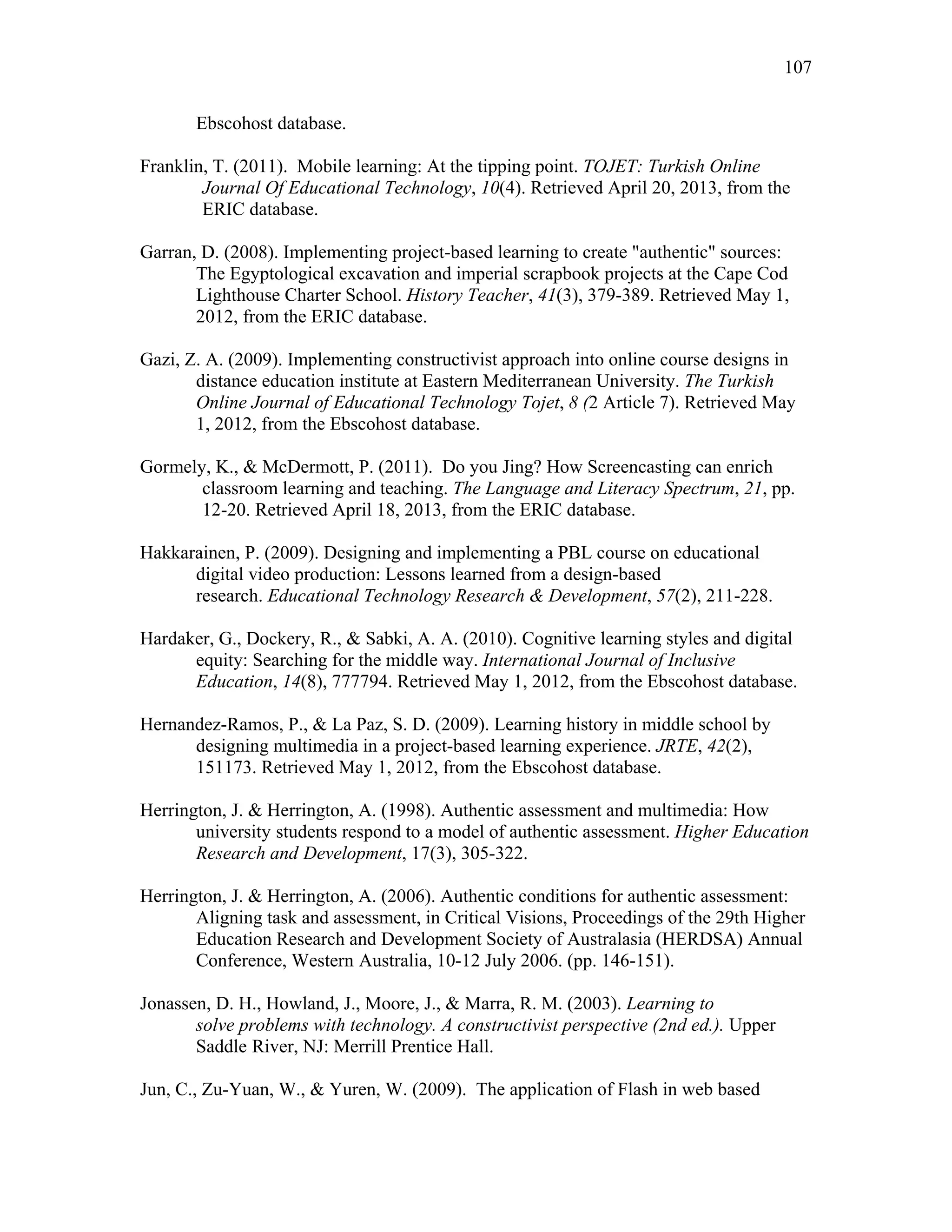 107
 
Ebscohost database.
Franklin, T. (2011). Mobile learning: At the tipping point. TOJET: Turkish Online
Journal Of Educational Technology, 10(4). Retrieved April 20, 2013, from the
ERIC database.
Garran, D. (2008). Implementing project-based learning to create "authentic" sources:
The Egyptological excavation and imperial scrapbook projects at the Cape Cod
Lighthouse Charter School. History Teacher, 41(3), 379-389. Retrieved May 1,
2012, from the ERIC database.
Gazi, Z. A. (2009). Implementing constructivist approach into online course designs in
distance education institute at Eastern Mediterranean University. The Turkish
Online Journal of Educational Technology Tojet, 8 (2 Article 7). Retrieved May
1, 2012, from the Ebscohost database.
Gormely, K., & McDermott, P. (2011). Do you Jing? How Screencasting can enrich
classroom learning and teaching. The Language and Literacy Spectrum, 21, pp.
12-20. Retrieved April 18, 2013, from the ERIC database.
Hakkarainen, P. (2009). Designing and implementing a PBL course on educational
digital video production: Lessons learned from a design-based
research. Educational Technology Research & Development, 57(2), 211-228.
Hardaker, G., Dockery, R., & Sabki, A. A. (2010). Cognitive learning styles and digital
equity: Searching for the middle way. International Journal of Inclusive
Education, 14(8), 777794. Retrieved May 1, 2012, from the Ebscohost database.
Hernandez-Ramos, P., & La Paz, S. D. (2009). Learning history in middle school by
designing multimedia in a project-based learning experience. JRTE, 42(2),
151173. Retrieved May 1, 2012, from the Ebscohost database.
Herrington, J. & Herrington, A. (1998). Authentic assessment and multimedia: How
university students respond to a model of authentic assessment. Higher Education
Research and Development, 17(3), 305-322.
Herrington, J. & Herrington, A. (2006). Authentic conditions for authentic assessment:
Aligning task and assessment, in Critical Visions, Proceedings of the 29th Higher
Education Research and Development Society of Australasia (HERDSA) Annual
Conference, Western Australia, 10-12 July 2006. (pp. 146-151).
Jonassen, D. H., Howland, J., Moore, J., & Marra, R. M. (2003). Learning to
solve problems with technology. A constructivist perspective (2nd ed.). Upper
Saddle River, NJ: Merrill Prentice Hall.
Jun, C., Zu-Yuan, W., & Yuren, W. (2009). The application of Flash in web based
 