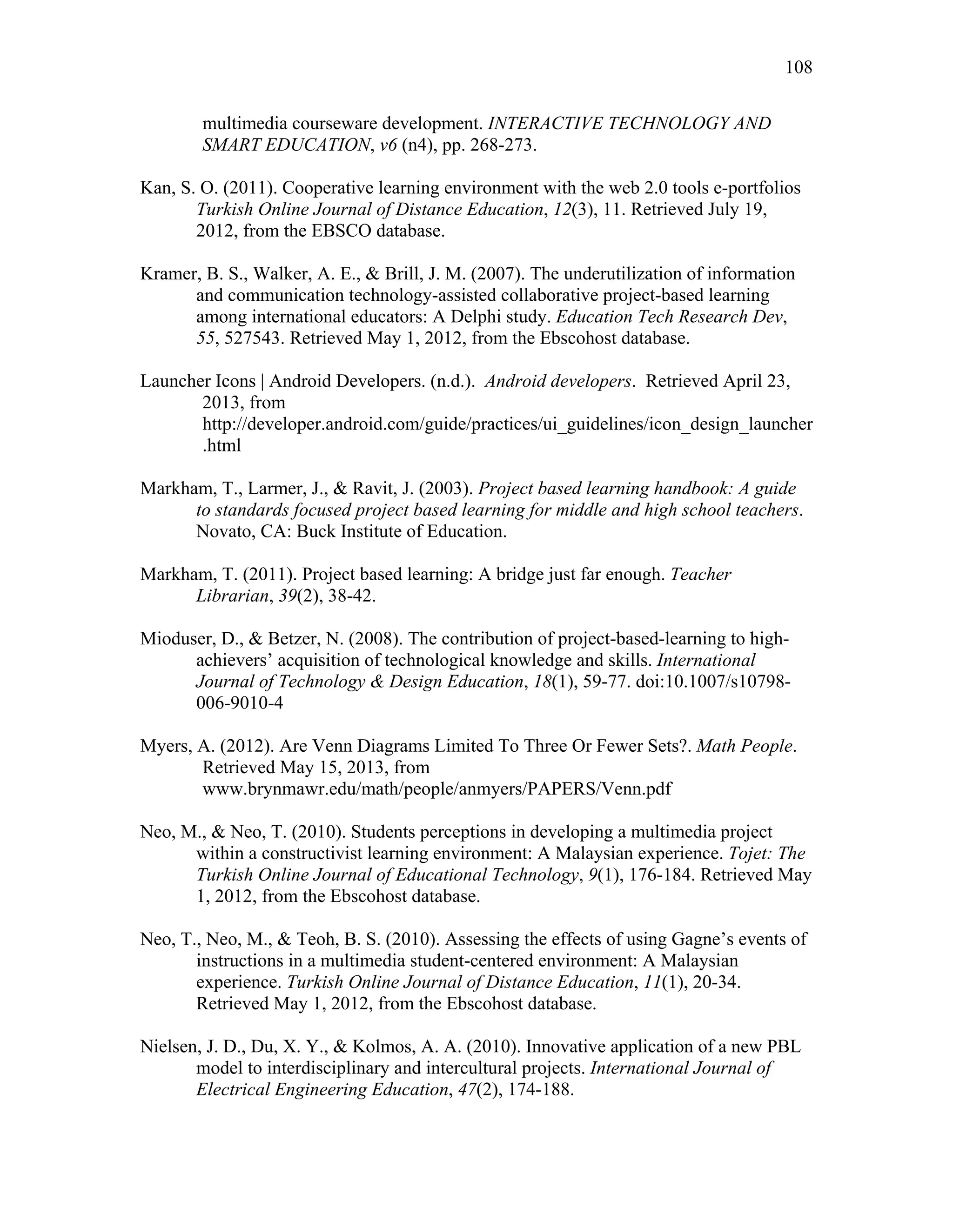 108
 
multimedia courseware development. INTERACTIVE TECHNOLOGY AND
SMART EDUCATION, v6 (n4), pp. 268-273.
Kan, S. O. (2011). Cooperative learning environment with the web 2.0 tools e-portfolios
Turkish Online Journal of Distance Education, 12(3), 11. Retrieved July 19,
2012, from the EBSCO database.
Kramer, B. S., Walker, A. E., & Brill, J. M. (2007). The underutilization of information
and communication technology-assisted collaborative project-based learning
among international educators: A Delphi study. Education Tech Research Dev,
55, 527543. Retrieved May 1, 2012, from the Ebscohost database.
Launcher Icons | Android Developers. (n.d.). Android developers. Retrieved April 23,
2013, from
http://developer.android.com/guide/practices/ui_guidelines/icon_design_launcher
.html
Markham, T., Larmer, J., & Ravit, J. (2003). Project based learning handbook: A guide
to standards focused project based learning for middle and high school teachers.
Novato, CA: Buck Institute of Education.
Markham, T. (2011). Project based learning: A bridge just far enough. Teacher
Librarian, 39(2), 38-42.
Mioduser, D., & Betzer, N. (2008). The contribution of project-based-learning to high-
achievers’ acquisition of technological knowledge and skills. International
Journal of Technology & Design Education, 18(1), 59-77. doi:10.1007/s10798-
006-9010-4
Myers, A. (2012). Are Venn Diagrams Limited To Three Or Fewer Sets?. Math People.
Retrieved May 15, 2013, from
www.brynmawr.edu/math/people/anmyers/PAPERS/Venn.pdf
Neo, M., & Neo, T. (2010). Students perceptions in developing a multimedia project
within a constructivist learning environment: A Malaysian experience. Tojet: The
Turkish Online Journal of Educational Technology, 9(1), 176-184. Retrieved May
1, 2012, from the Ebscohost database.
Neo, T., Neo, M., & Teoh, B. S. (2010). Assessing the effects of using Gagne’s events of
instructions in a multimedia student-centered environment: A Malaysian
experience. Turkish Online Journal of Distance Education, 11(1), 20-34.
Retrieved May 1, 2012, from the Ebscohost database.
Nielsen, J. D., Du, X. Y., & Kolmos, A. A. (2010). Innovative application of a new PBL
model to interdisciplinary and intercultural projects. International Journal of
Electrical Engineering Education, 47(2), 174-188.
 