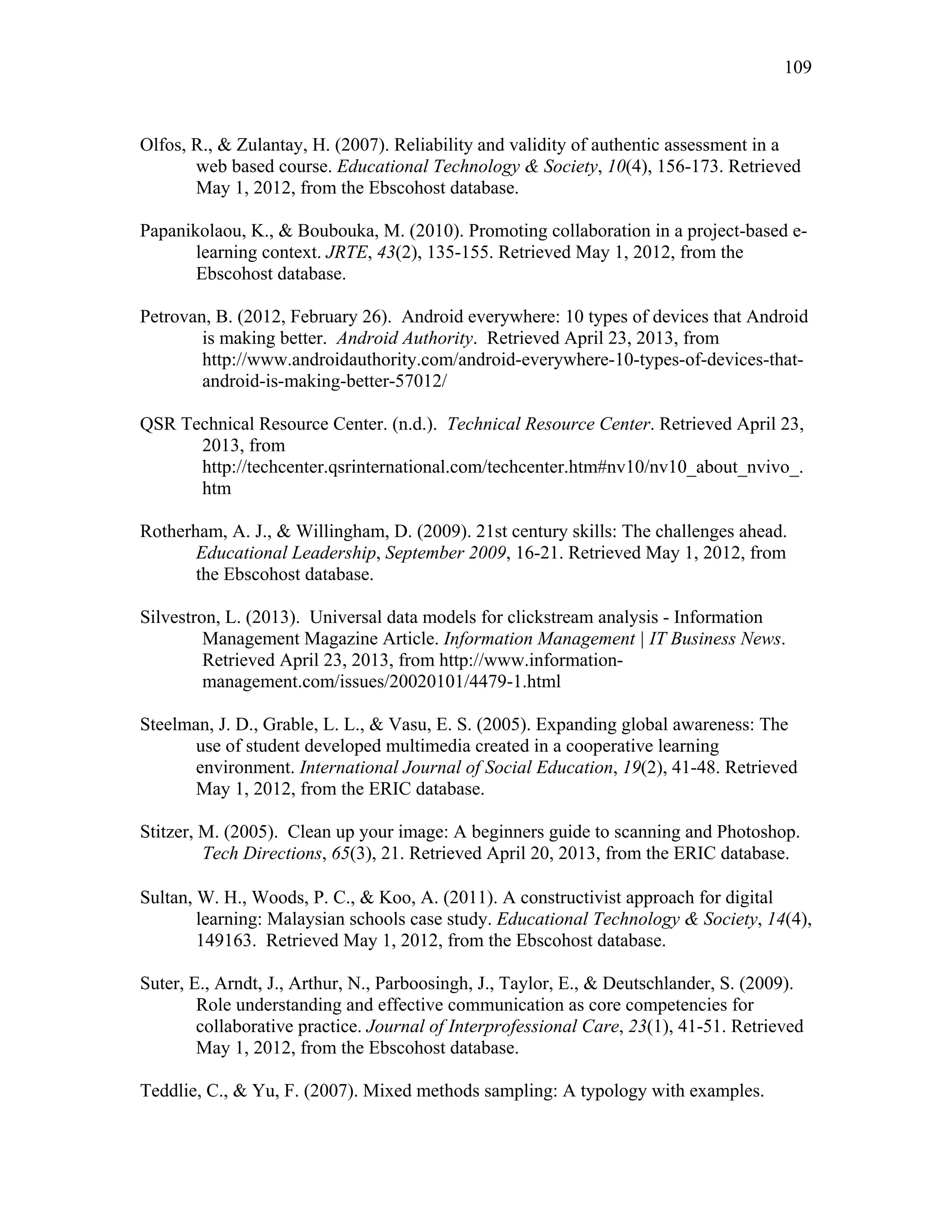 109
 
Olfos, R., & Zulantay, H. (2007). Reliability and validity of authentic assessment in a
web based course. Educational Technology & Society, 10(4), 156-173. Retrieved
May 1, 2012, from the Ebscohost database.
Papanikolaou, K., & Boubouka, M. (2010). Promoting collaboration in a project-based e-
learning context. JRTE, 43(2), 135-155. Retrieved May 1, 2012, from the
Ebscohost database.
Petrovan, B. (2012, February 26). Android everywhere: 10 types of devices that Android
is making better. Android Authority. Retrieved April 23, 2013, from
http://www.androidauthority.com/android-everywhere-10-types-of-devices-that-
android-is-making-better-57012/
QSR Technical Resource Center. (n.d.). Technical Resource Center. Retrieved April 23,
2013, from
http://techcenter.qsrinternational.com/techcenter.htm#nv10/nv10_about_nvivo_.
htm
Rotherham, A. J., & Willingham, D. (2009). 21st century skills: The challenges ahead.
Educational Leadership, September 2009, 16-21. Retrieved May 1, 2012, from
the Ebscohost database.
Silvestron, L. (2013). Universal data models for clickstream analysis - Information
Management Magazine Article. Information Management | IT Business News.
Retrieved April 23, 2013, from http://www.information-
management.com/issues/20020101/4479-1.html
Steelman, J. D., Grable, L. L., & Vasu, E. S. (2005). Expanding global awareness: The
use of student developed multimedia created in a cooperative learning
environment. International Journal of Social Education, 19(2), 41-48. Retrieved
May 1, 2012, from the ERIC database.
Stitzer, M. (2005). Clean up your image: A beginners guide to scanning and Photoshop.
Tech Directions, 65(3), 21. Retrieved April 20, 2013, from the ERIC database.
 
Sultan, W. H., Woods, P. C., & Koo, A. (2011). A constructivist approach for digital
learning: Malaysian schools case study. Educational Technology & Society, 14(4),
149163. Retrieved May 1, 2012, from the Ebscohost database.
Suter, E., Arndt, J., Arthur, N., Parboosingh, J., Taylor, E., & Deutschlander, S. (2009).
Role understanding and effective communication as core competencies for
collaborative practice. Journal of Interprofessional Care, 23(1), 41-51. Retrieved
May 1, 2012, from the Ebscohost database.
Teddlie, C., & Yu, F. (2007). Mixed methods sampling: A typology with examples.
 