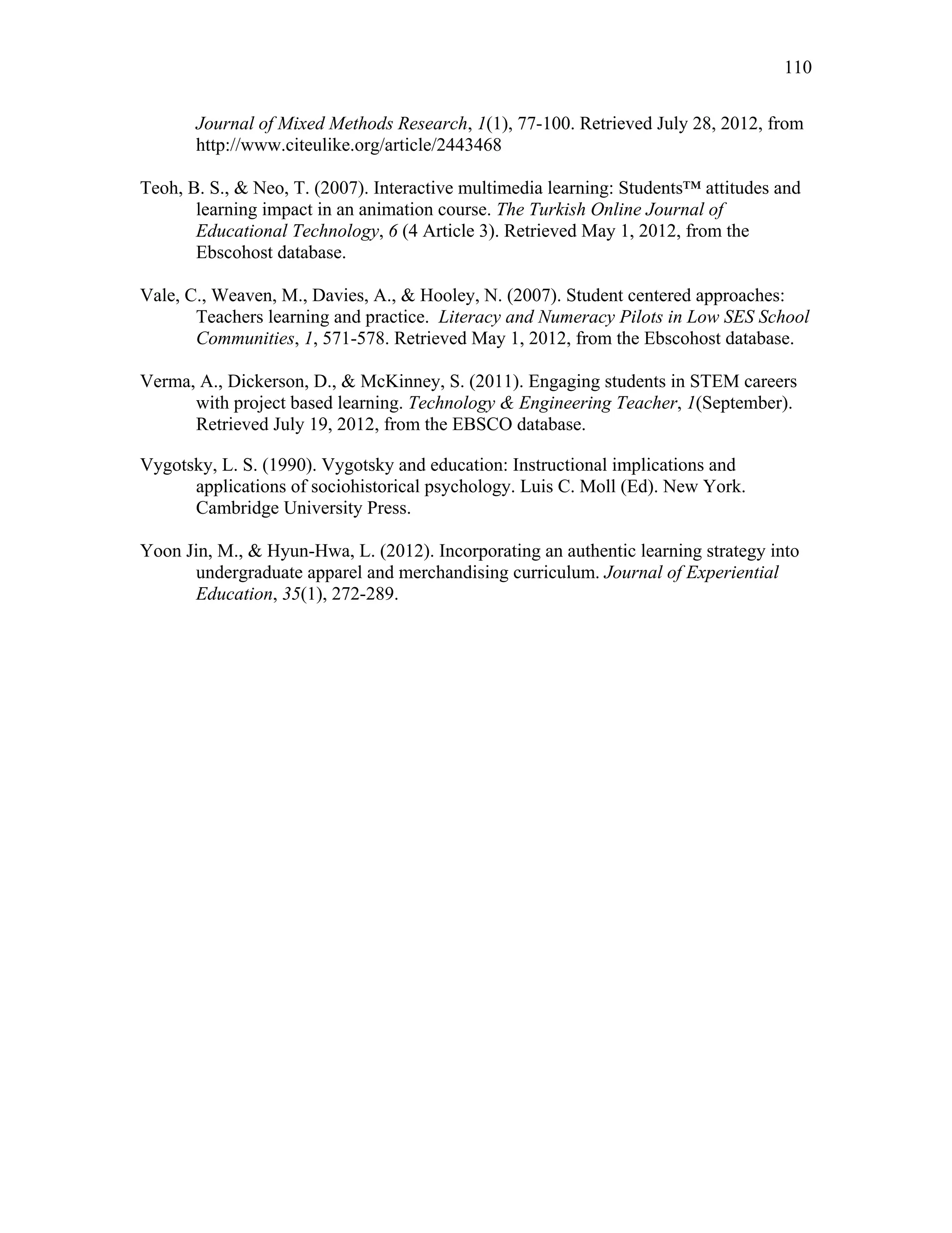 110
 
Journal of Mixed Methods Research, 1(1), 77-100. Retrieved July 28, 2012, from
http://www.citeulike.org/article/2443468
Teoh, B. S., & Neo, T. (2007). Interactive multimedia learning: Students™ attitudes and
learning impact in an animation course. The Turkish Online Journal of
Educational Technology, 6 (4 Article 3). Retrieved May 1, 2012, from the
Ebscohost database.
Vale, C., Weaven, M., Davies, A., & Hooley, N. (2007). Student centered approaches:
Teachers learning and practice. Literacy and Numeracy Pilots in Low SES School
Communities, 1, 571-578. Retrieved May 1, 2012, from the Ebscohost database.
Verma, A., Dickerson, D., & McKinney, S. (2011). Engaging students in STEM careers
with project based learning. Technology & Engineering Teacher, 1(September).
Retrieved July 19, 2012, from the EBSCO database.
Vygotsky, L. S. (1990). Vygotsky and education: Instructional implications and
applications of sociohistorical psychology. Luis C. Moll (Ed). New York.
Cambridge University Press.
Yoon Jin, M., & Hyun-Hwa, L. (2012). Incorporating an authentic learning strategy into
undergraduate apparel and merchandising curriculum. Journal of Experiential
Education, 35(1), 272-289.
 
 
 
 
 
 
 
 
 
 
 
 
 