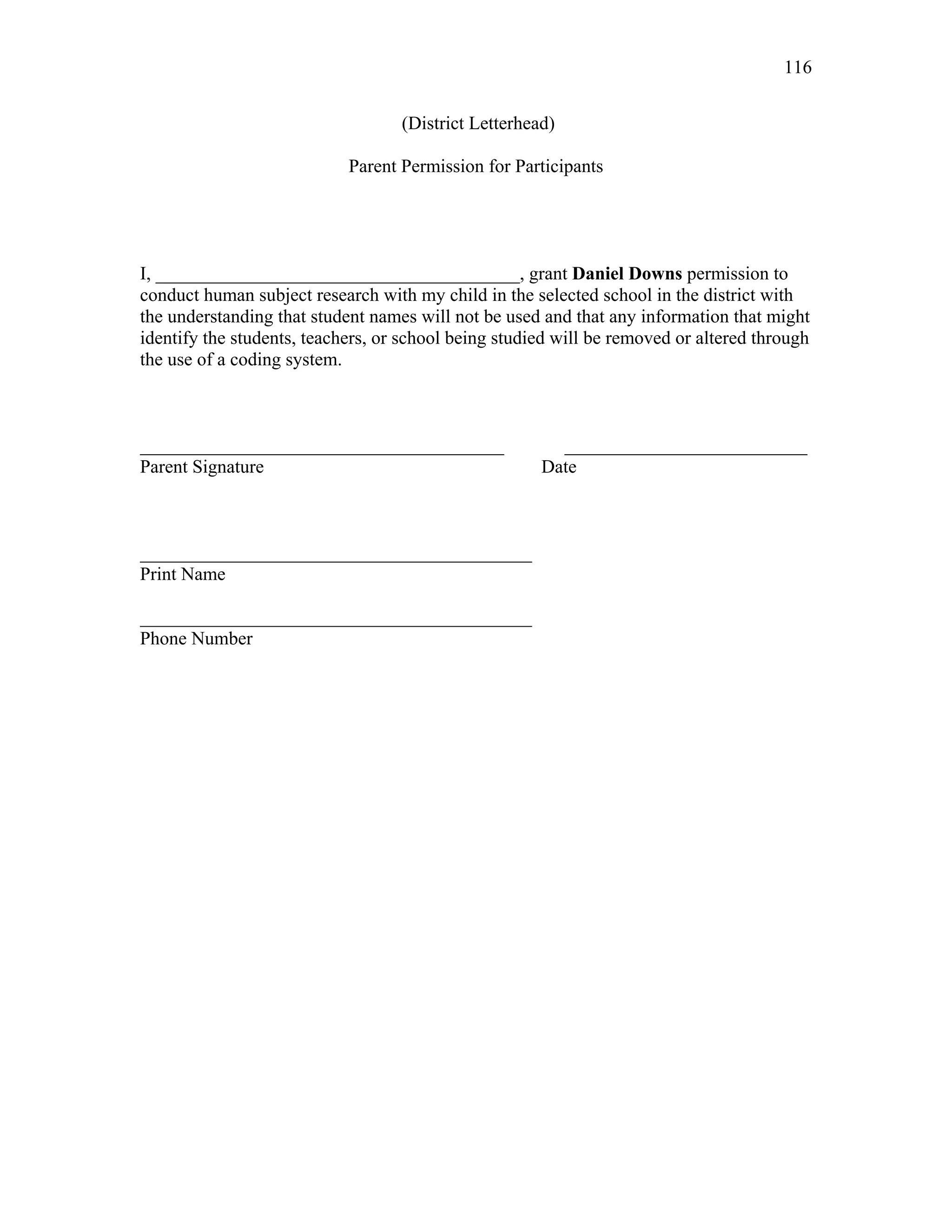 116
 
(District Letterhead)
Parent Permission for Participants
I, _______________________________________, grant Daniel Downs permission to
conduct human subject research with my child in the selected school in the district with
the understanding that student names will not be used and that any information that might
identify the students, teachers, or school being studied will be removed or altered through
the use of a coding system.
_______________________________________ __________________________
Parent Signature Date
__________________________________________
Print Name
__________________________________________
Phone Number
 
 
