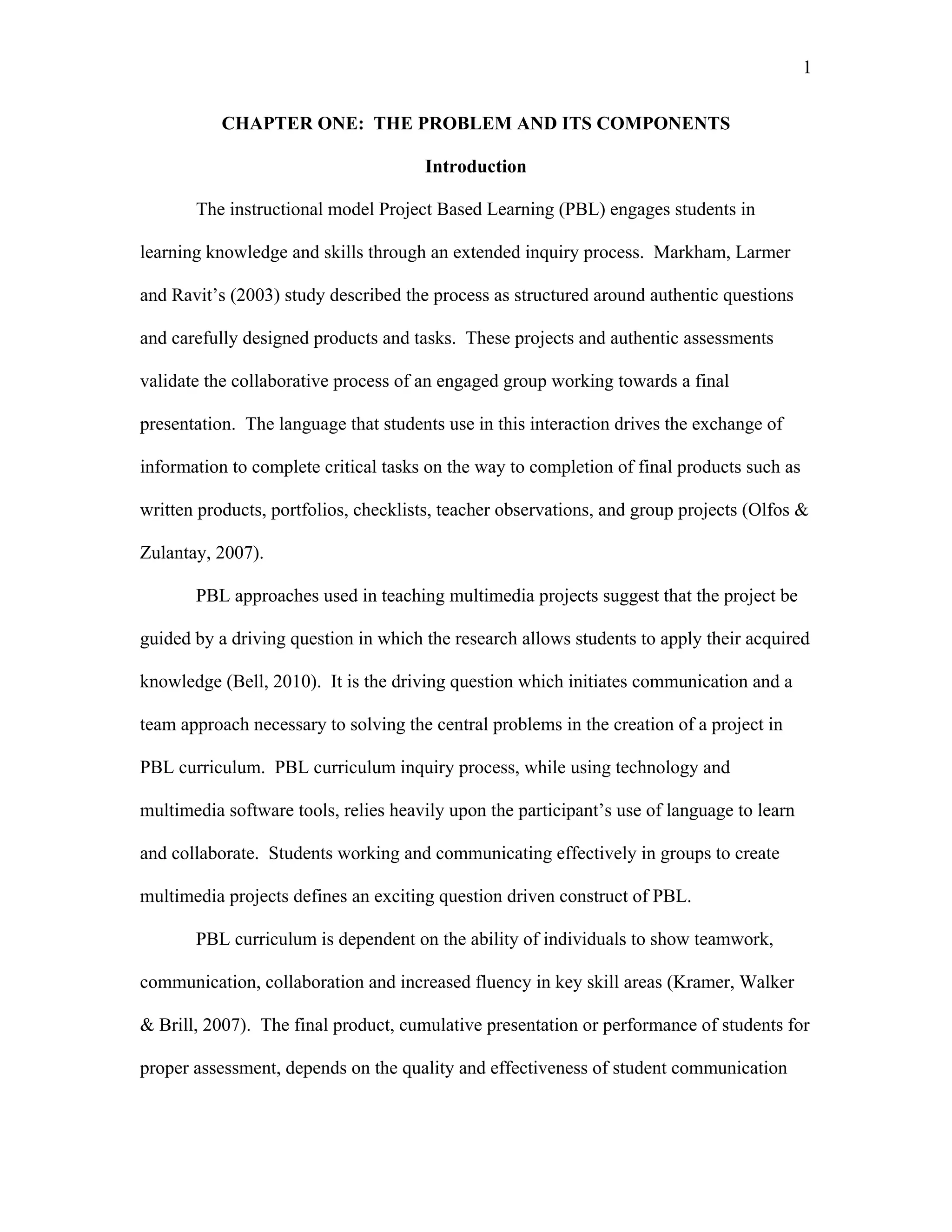 1
 
CHAPTER ONE: THE PROBLEM AND ITS COMPONENTS
Introduction
The instructional model Project Based Learning (PBL) engages students in
learning knowledge and skills through an extended inquiry process. Markham, Larmer
and Ravit’s (2003) study described the process as structured around authentic questions
and carefully designed products and tasks. These projects and authentic assessments
validate the collaborative process of an engaged group working towards a final
presentation. The language that students use in this interaction drives the exchange of
information to complete critical tasks on the way to completion of final products such as
written products, portfolios, checklists, teacher observations, and group projects (Olfos &
Zulantay, 2007).
PBL approaches used in teaching multimedia projects suggest that the project be
guided by a driving question in which the research allows students to apply their acquired
knowledge (Bell, 2010). It is the driving question which initiates communication and a
team approach necessary to solving the central problems in the creation of a project in
PBL curriculum. PBL curriculum inquiry process, while using technology and
multimedia software tools, relies heavily upon the participant’s use of language to learn
and collaborate. Students working and communicating effectively in groups to create
multimedia projects defines an exciting question driven construct of PBL.
PBL curriculum is dependent on the ability of individuals to show teamwork,
communication, collaboration and increased fluency in key skill areas (Kramer, Walker
& Brill, 2007). The final product, cumulative presentation or performance of students for
proper assessment, depends on the quality and effectiveness of student communication
 