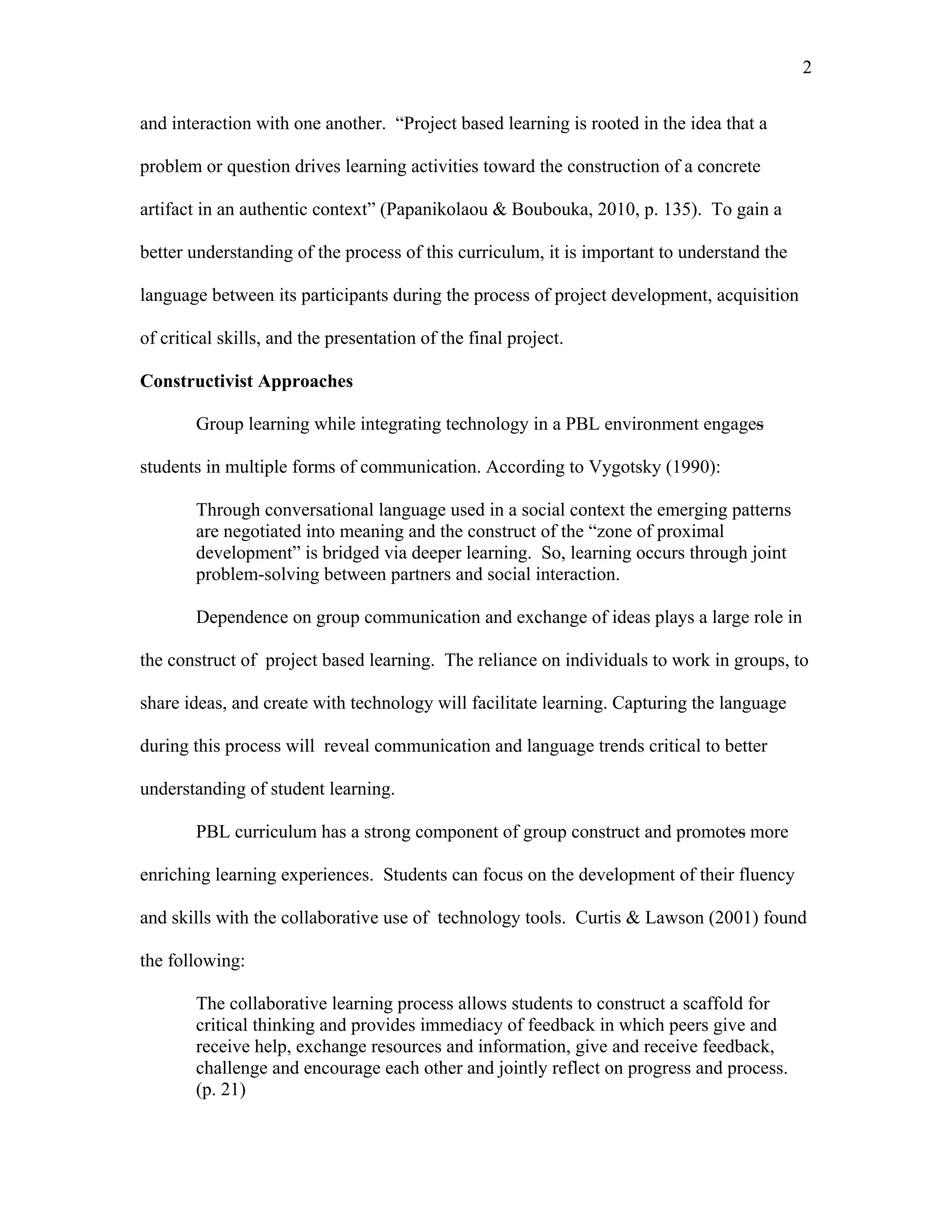 2
 
and interaction with one another. “Project based learning is rooted in the idea that a
problem or question drives learning activities toward the construction of a concrete
artifact in an authentic context” (Papanikolaou & Boubouka, 2010, p. 135). To gain a
better understanding of the process of this curriculum, it is important to understand the
language between its participants during the process of project development, acquisition
of critical skills, and the presentation of the final project.
Constructivist Approaches
Group learning while integrating technology in a PBL environment engages
students in multiple forms of communication. According to Vygotsky (1990):
Through conversational language used in a social context the emerging patterns
are negotiated into meaning and the construct of the “zone of proximal
development” is bridged via deeper learning. So, learning occurs through joint
problem-solving between partners and social interaction.
Dependence on group communication and exchange of ideas plays a large role in
the construct of project based learning. The reliance on individuals to work in groups, to
share ideas, and create with technology will facilitate learning. Capturing the language
during this process will reveal communication and language trends critical to better
understanding of student learning.
PBL curriculum has a strong component of group construct and promotes more
enriching learning experiences. Students can focus on the development of their fluency
and skills with the collaborative use of technology tools. Curtis & Lawson (2001) found
the following:
The collaborative learning process allows students to construct a scaffold for
critical thinking and provides immediacy of feedback in which peers give and
receive help, exchange resources and information, give and receive feedback,
challenge and encourage each other and jointly reflect on progress and process.
(p. 21)
 