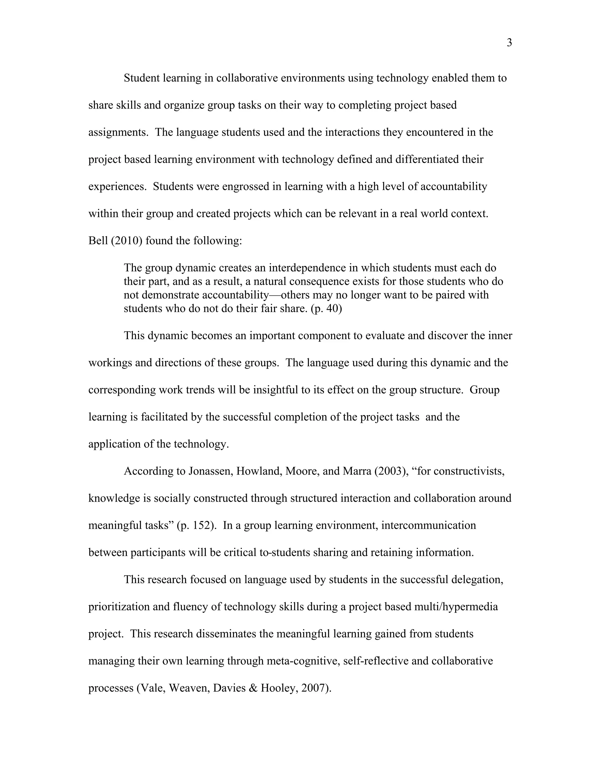 3
 
Student learning in collaborative environments using technology enabled them to
share skills and organize group tasks on their way to completing project based
assignments. The language students used and the interactions they encountered in the
project based learning environment with technology defined and differentiated their
experiences. Students were engrossed in learning with a high level of accountability
within their group and created projects which can be relevant in a real world context.
Bell (2010) found the following:
The group dynamic creates an interdependence in which students must each do
their part, and as a result, a natural consequence exists for those students who do
not demonstrate accountability—others may no longer want to be paired with
students who do not do their fair share. (p. 40)
This dynamic becomes an important component to evaluate and discover the inner
workings and directions of these groups. The language used during this dynamic and the
corresponding work trends will be insightful to its effect on the group structure. Group
learning is facilitated by the successful completion of the project tasks and the
application of the technology.
According to Jonassen, Howland, Moore, and Marra (2003), “for constructivists,
knowledge is socially constructed through structured interaction and collaboration around
meaningful tasks” (p. 152). In a group learning environment, intercommunication
between participants will be critical to students sharing and retaining information.
This research focused on language used by students in the successful delegation,
prioritization and fluency of technology skills during a project based multi/hypermedia
project. This research disseminates the meaningful learning gained from students
managing their own learning through meta-cognitive, self-reflective and collaborative
processes (Vale, Weaven, Davies & Hooley, 2007).
 
