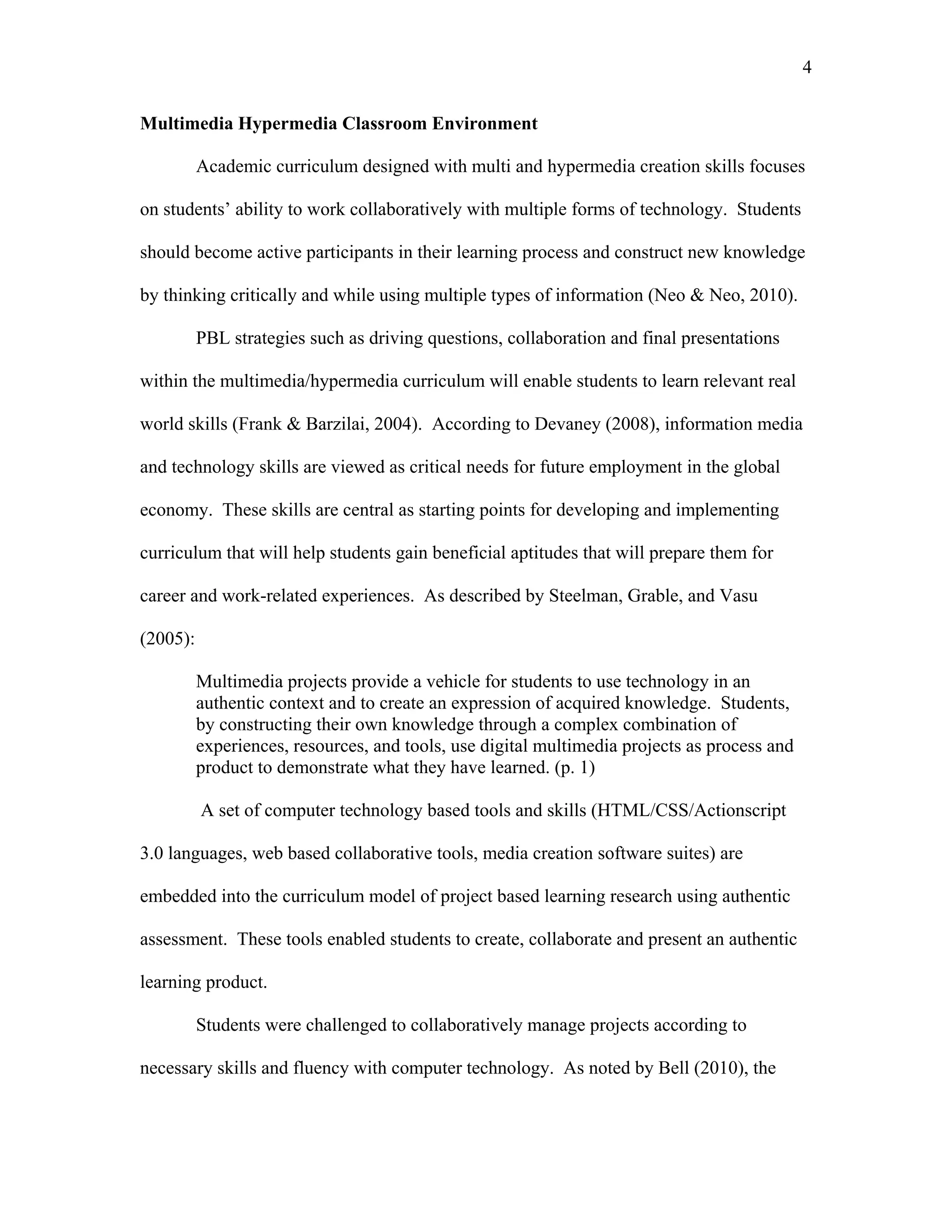 4
 
Multimedia Hypermedia Classroom Environment
Academic curriculum designed with multi and hypermedia creation skills focuses
on students’ ability to work collaboratively with multiple forms of technology. Students
should become active participants in their learning process and construct new knowledge
by thinking critically and while using multiple types of information (Neo & Neo, 2010).
PBL strategies such as driving questions, collaboration and final presentations
within the multimedia/hypermedia curriculum will enable students to learn relevant real
world skills (Frank & Barzilai, 2004). According to Devaney (2008), information media
and technology skills are viewed as critical needs for future employment in the global
economy. These skills are central as starting points for developing and implementing
curriculum that will help students gain beneficial aptitudes that will prepare them for
career and work-related experiences. As described by Steelman, Grable, and Vasu
(2005):
Multimedia projects provide a vehicle for students to use technology in an
authentic context and to create an expression of acquired knowledge. Students,
by constructing their own knowledge through a complex combination of
experiences, resources, and tools, use digital multimedia projects as process and
product to demonstrate what they have learned. (p. 1)
A set of computer technology based tools and skills (HTML/CSS/Actionscript
3.0 languages, web based collaborative tools, media creation software suites) are
embedded into the curriculum model of project based learning research using authentic
assessment. These tools enabled students to create, collaborate and present an authentic
learning product.
Students were challenged to collaboratively manage projects according to
necessary skills and fluency with computer technology. As noted by Bell (2010), the
 