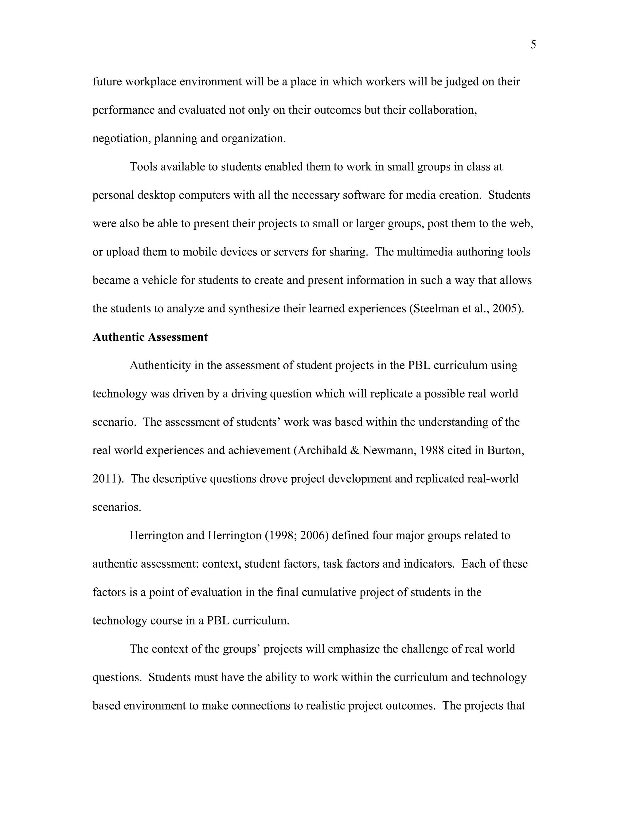 5
 
future workplace environment will be a place in which workers will be judged on their
performance and evaluated not only on their outcomes but their collaboration,
negotiation, planning and organization.
Tools available to students enabled them to work in small groups in class at
personal desktop computers with all the necessary software for media creation. Students
were also be able to present their projects to small or larger groups, post them to the web,
or upload them to mobile devices or servers for sharing. The multimedia authoring tools
became a vehicle for students to create and present information in such a way that allows
the students to analyze and synthesize their learned experiences (Steelman et al., 2005).
Authentic Assessment
Authenticity in the assessment of student projects in the PBL curriculum using
technology was driven by a driving question which will replicate a possible real world
scenario. The assessment of students’ work was based within the understanding of the
real world experiences and achievement (Archibald & Newmann, 1988 cited in Burton,
2011). The descriptive questions drove project development and replicated real-world
scenarios.
Herrington and Herrington (1998; 2006) defined four major groups related to
authentic assessment: context, student factors, task factors and indicators. Each of these
factors is a point of evaluation in the final cumulative project of students in the
technology course in a PBL curriculum.
The context of the groups’ projects will emphasize the challenge of real world
questions. Students must have the ability to work within the curriculum and technology
based environment to make connections to realistic project outcomes. The projects that
 