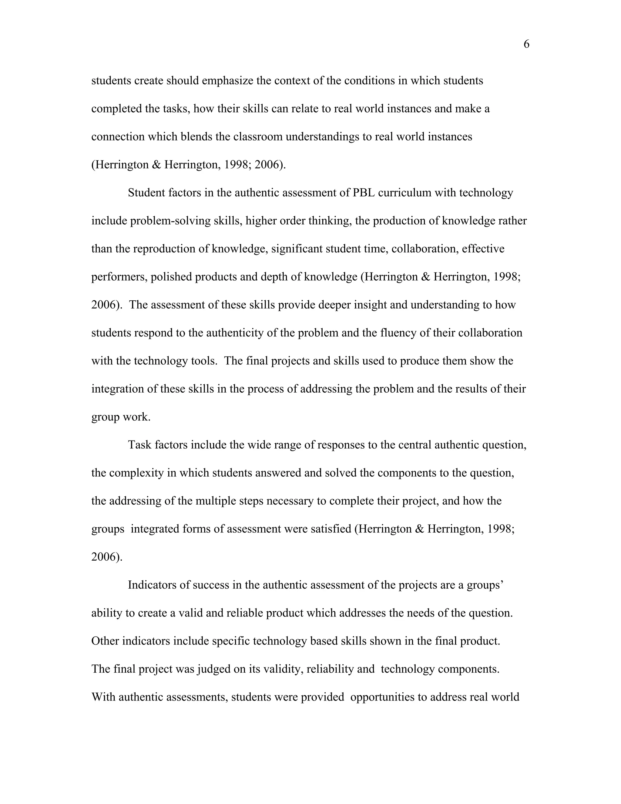 6
 
students create should emphasize the context of the conditions in which students
completed the tasks, how their skills can relate to real world instances and make a
connection which blends the classroom understandings to real world instances
(Herrington & Herrington, 1998; 2006).
Student factors in the authentic assessment of PBL curriculum with technology
include problem-solving skills, higher order thinking, the production of knowledge rather
than the reproduction of knowledge, significant student time, collaboration, effective
performers, polished products and depth of knowledge (Herrington & Herrington, 1998;
2006). The assessment of these skills provide deeper insight and understanding to how
students respond to the authenticity of the problem and the fluency of their collaboration
with the technology tools. The final projects and skills used to produce them show the
integration of these skills in the process of addressing the problem and the results of their
group work.
Task factors include the wide range of responses to the central authentic question,
the complexity in which students answered and solved the components to the question,
the addressing of the multiple steps necessary to complete their project, and how the
groups integrated forms of assessment were satisfied (Herrington & Herrington, 1998;
2006).
Indicators of success in the authentic assessment of the projects are a groups’
ability to create a valid and reliable product which addresses the needs of the question.
Other indicators include specific technology based skills shown in the final product.
The final project was judged on its validity, reliability and technology components.
With authentic assessments, students were provided opportunities to address real world
 