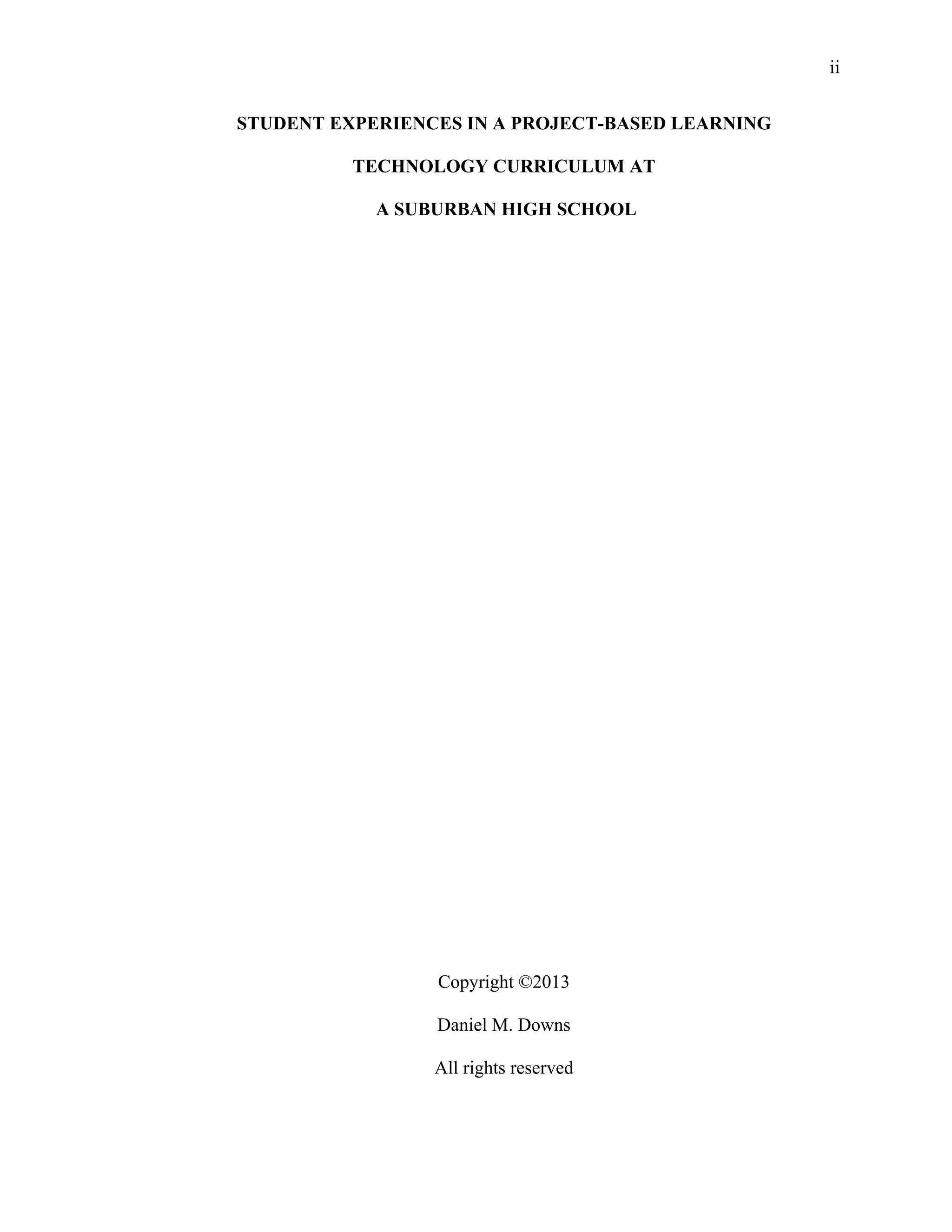 ii
 
STUDENT EXPERIENCES IN A PROJECT-BASED LEARNING
TECHNOLOGY CURRICULUM AT
A SUBURBAN HIGH SCHOOL
Copyright ©2013
Daniel M. Downs
All rights reserved
 