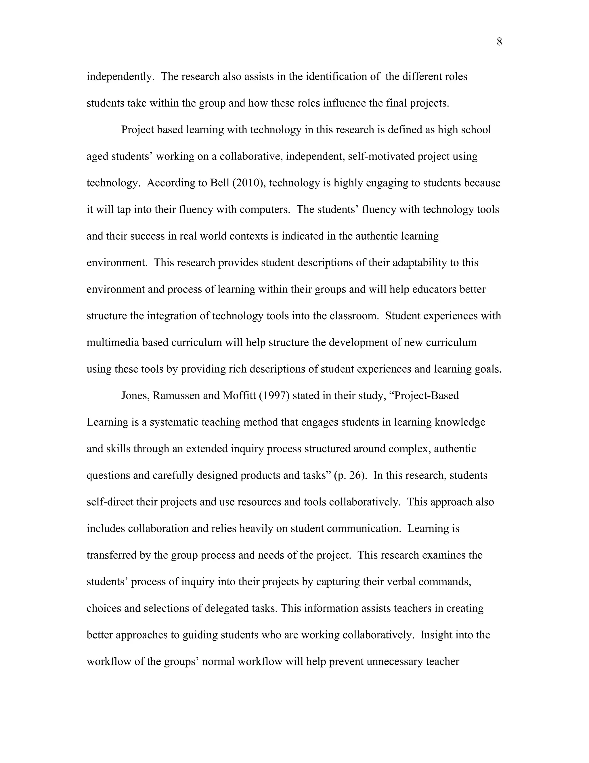 8
 
independently. The research also assists in the identification of the different roles
students take within the group and how these roles influence the final projects.
Project based learning with technology in this research is defined as high school
aged students’ working on a collaborative, independent, self-motivated project using
technology. According to Bell (2010), technology is highly engaging to students because
it will tap into their fluency with computers. The students’ fluency with technology tools
and their success in real world contexts is indicated in the authentic learning
environment. This research provides student descriptions of their adaptability to this
environment and process of learning within their groups and will help educators better
structure the integration of technology tools into the classroom. Student experiences with
multimedia based curriculum will help structure the development of new curriculum
using these tools by providing rich descriptions of student experiences and learning goals.
Jones, Ramussen and Moffitt (1997) stated in their study, “Project-Based
Learning is a systematic teaching method that engages students in learning knowledge
and skills through an extended inquiry process structured around complex, authentic
questions and carefully designed products and tasks” (p. 26). In this research, students
self-direct their projects and use resources and tools collaboratively. This approach also
includes collaboration and relies heavily on student communication. Learning is
transferred by the group process and needs of the project. This research examines the
students’ process of inquiry into their projects by capturing their verbal commands,
choices and selections of delegated tasks. This information assists teachers in creating
better approaches to guiding students who are working collaboratively. Insight into the
workflow of the groups’ normal workflow will help prevent unnecessary teacher
 